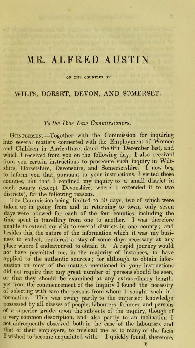 MR. ALFRED AUSTIN ON TUB COUNTIES OP WILTS, DORSET, DEVON, AND SOMERSET. To the Poor Lcnc Commissioners. Gentlemen,—Together with the Commission for inquiring into several matters connected with the Employment of Women and Children in Agriculture, dated the 6th December last, and which I received from you on the following day, I also received from you certain instructions to prosecute such inquiry in Wilt- shire, Dorsetshire, Devonshire, and Somersetshire. I now beg to inform you that, pursuant to your instructions, I visited those counties, but that I confined my inquiry to a small district in each county (except Devonshire, where I extended it to two districts), for the following reasons. The Commission being limited to 30 days, two of which were taken up in going from and in returning to town, only seven days were allowed for each of the four counties, including the time spent in travelling from one to another. I was therefore unable to extend my visit to several districts in one county; and besides this, the nature of the information which it was my busi- ness to collect, rendered a stay of some days necessary at any place where I endeavoured to obtain it. A rapid journey would not have permitted me, in the majority of instances, to have applied to the authentic sources; for although to obtain infor- mation on most of the matters mentioned in your instructions did not require that any great number of persons should be seen, or that, they should be examined at any extraordinary length, yet from the commencement of the inquiry I found the necessity of selecting with care the persons from whom I sought such in- formation. This was owing partly to the imperfect knowledge possessed by all classes of people, labourers, farmers, and persons of a superior grade, upon the subjects of the inquiry, though of a very common description, and also partly to an inclination I not unfrequently observed, both in the case of the labourers and that of their employers, to mislead me as to many of the facts