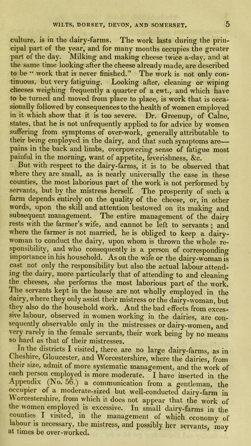 culture, is in the dairy-farms. The work lasts during the prin- cipal part of the year, and for many months occupies the greater part of the day. Milking and making cheese twice a-day, and at the same time looking after the cheese already made, are described to be “ work that is never finished.” The work is not only con- tinuous, but very fatiguing. Looking after, cleaning or wiping cheeses weighing frequently a quarter of a cwt., and which have to be turned and moved from place to place, is work that is occa- sionally followed by consequences to the health of women employed in it which show that it is too severe. Dr. Greenup, of Caine, states, that he is not unfrequently applied to for advice by women suffering from symptoms of over-work, generally attributable to their being employed in the dairy, and that such symptoms are— pains in the back and limbs, overpowering sense of fatigue most painful in the morning, want of appetite, feverishness, &c. But. with respect to the dairy-farms, it is to be observed that where they are small, as is nearly universally the case in these counties, the most laborious part of the work is not performed by servants, but by the mistress herself. The prosperity of such a farm depends entirely on the quality of the cheese, or, in other words, upon the skill and attention bestowed on its making and subsequent management. The entire management of the dairy rests with the farmer’s wife, and cannot be left to servants ; and where the farmer is not married, he is obliged to keep a dairy- woman to conduct the dairy, upon whom is thrown the whole re- sponsibility, and who consequently is a person of corresponding importance in his household. As on the wife or the dairy-woman is cast not only the responsibility but also the actual labour attend- ing the dairy, more particularly that of attending to and cleaning the cheeses, she performs the most laborious part of the worlf. The servants kept in the house are not wholly employed in the dairy, where they only assist their mistress or the dairy-woman, but they also do the household work. And the bad effects from exces- sive labour, observed in women working in the dairies, are con- sequently observable only in the mistresses or dairy-women, and very rarely in the female servants, their work being by no means so hard as that of their mistresses. In the districts I visited, there are no large dairy-farms, as in Cheshire, Gloucester, and Worcestershire, where the dairies, from their size, admit of more systematic management, and the work of each person employed is more moderate. I have inserted in the Appendix (No. 56.) a communication from a gentleman, the occupier of a moderate-sized but well-conducted dairy-farm in Worcestershire, from which it does not appear that the work of the women employed is excessive. In small dairy-farms in the counties I visited, in the management of which economy of labour is necessary, the mistress, and possibly her servants may at times be over-worked. *