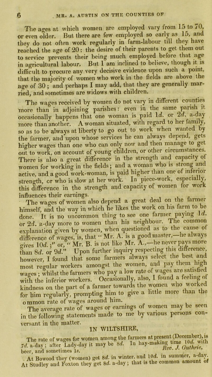 The ages at which women are employed vary from 15 to 70, or even older. But there are few employed so early as 15, and they do not often work regularly in farm-labour till they have reached the age of 20 : the desire of their parents to get them out to service prevents their being much employed before that age in agricultural labour. But 1 am inclined to believe, though it. is difficult to procure any very decisive evidence upon such a point, that the majority of women who work in the fields are above the age of 30; and perhaps I may add, that they are generally mar- ried, and sometimes are widows with children. The wages received by women do not vary in different counties more than in adjoining parishes: even in the same parish it occasionally happens that one woman is paid let. °r 2a. a-day- more than another. A woman situated, with regard to her 'arm y, so as to be always at liberty to go out to work when wanted by the farmer, and upon whose services he can always depend, gets higher wages than one who can only now and then manage to get out to work, on account of young children, or other circumstances There is also a great difference in the strength and capacity ot women for working in the fields; and a woman who is strong anc active, and a good work-woman, is paid higher than one ot inferior strength, or who is slow at her work. In piece-work, especially, this difference in the strength and capacity of women lor work influences their earnings. r The wages of women also depend a great deal on the larmei himself, and the way in which he likes the work on his farm to be done. It is no uncommon thing to see one farmer pay ing - • or 2rh a-day more to women than his neighbour. The common explanation given by women, when questioned as to the cause ot difference of wages, is, that “ Mr. A. is a good master,—he always o-ives lOd.or, “ Mr. B. is not like Mr. A.,—he never pays more than 8d or 9d. Upon further inquiry respecting this difference however, I found that some farmers always select the best and most regular workers amongst the women, and pay them ng i wages ; whilst the farmers who pay alow rate ot wages are satisfied with the inferior workers. Occasionally, also, I found a fee mg o kindness on the part of a farmer towards the women who worked for him regularly, prompting him to give a little more than the ommon rate ot wages around him. . The average rate of wages or earnings ot women may be seen in the following statements made to me by various persons con- versant in the matter. IN WILTSHIRE, The rate ot rvages tor women among the farmers at present.(Deco mber). is Id. a-day ; after Lady-day it may bo M. In hay-maktng t.m. J0Ar».th beer, and sometimes Is. ' ' , At Bowood they (women) get 8d. in winter, and lOrf. in summer a-day. At Studley and Foxton they get 8d. a-day; that is the common amount of