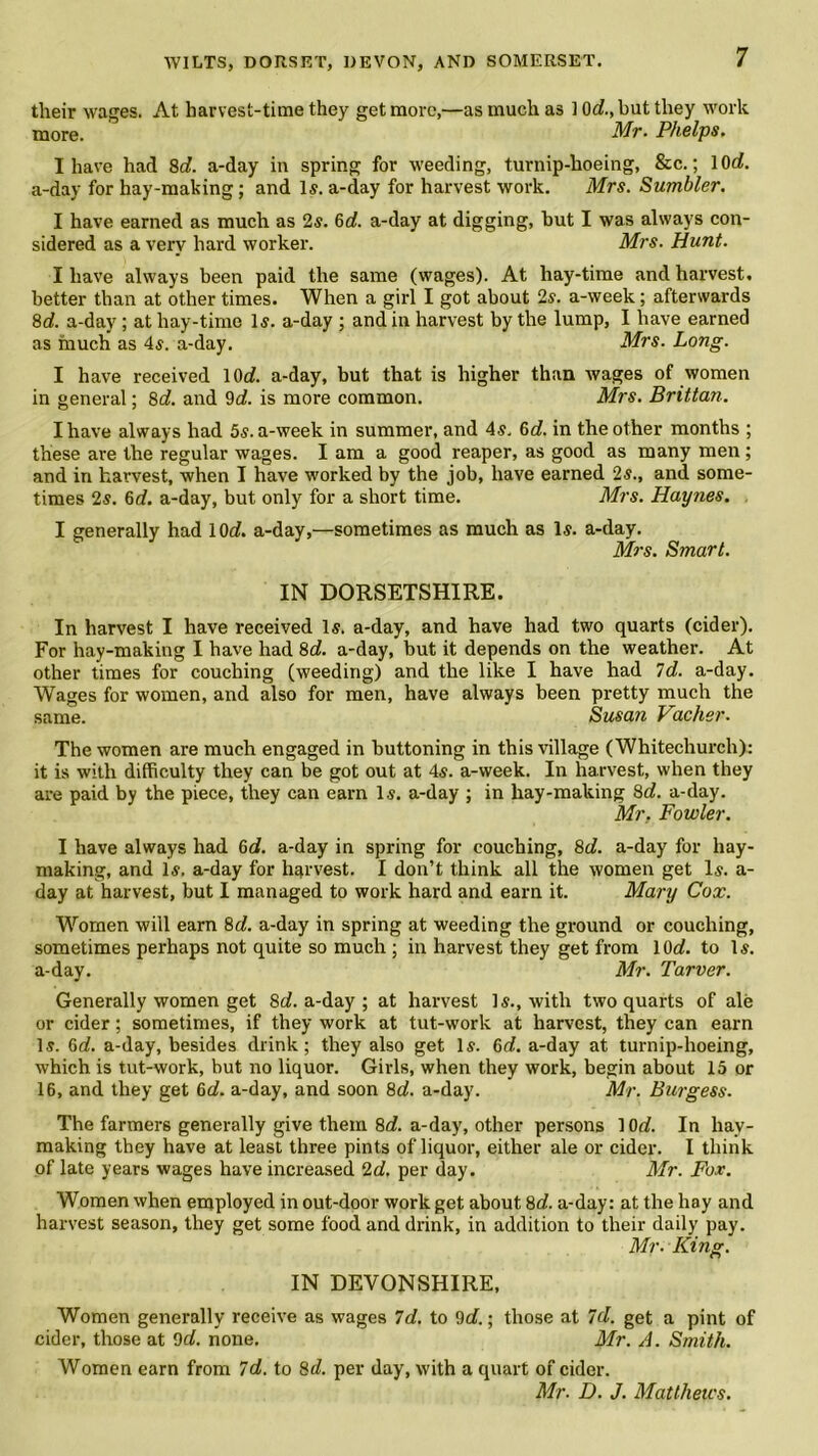 their wages. At harvest-time they get more,—as much as 1 Ox/., but they work more. Mr. Phelps. I have had 8d. a-day in spring for weeding, turnip-hoeing, &c.; 10d. a-day for hay-making; and Is. a-day for harvest work. Mrs. Sumbler. I have earned as much as 2s. 6d. a-day at digging, hut I was always con- sidered as a very hard worker. Mrs. Hunt. I have always been paid the same (wages). At hay-time and harvest, better than at other times. When a girl I got about 2s. a-week; afterwards 8d. a-day ; at hay-time 1$. a-day ; and in harvest by the lump, I have earned as much as 4s. a-day. Mrs. Long. I have received 10c(. a-day, but that is higher than wages of women in general; 8c(. and 9d. is more common. Mrs. Brittan. I have always had 5s. a-week in summer, and 4s. 6c?. in the other months ; these are the regular wages. I am a good reaper, as good as many men; and in harvest, when I have worked by the job, have earned 2s., and some- times 2s. 6d. a-day, but only for a short time. Mrs. Haynes. I generally had 1 Or/, a-day,—sometimes as much as Is. a-day. Mrs. Smart. IN DORSETSHIRE. In harvest I have received Is. a-day, and have had two quarts (cider). For hay-making I have had 8d. a-day, but it depends on the weather. At other times for couching (weeding) and the like I have had Id. a-day. Wages for women, and also for men, have always been pretty much the same. Susan Vacher. The women are much engaged in buttoning in this village (Whitechurch): it is with difficulty they can be got out at 4s. a-week. In harvest, when they are paid by the piece, they can earn Is. a-day ; in lray-making 8d. a-day. Mr. Fowler. I have always had 6d. a-day in spring for couching, 8d. a-day for hay- making, and Is. a-day for harvest. I don’t think all the women get Is. a- day at harvest, but I managed to work hard and earn it. Mary Cox. Women will earn 8c/. a-day in spring at weeding the ground or couching, sometimes perhaps not quite so much ; in harvest they get from 10d. to Is. a-day. Mr. Tarver. Generally women get 8d. a-day ; at harvest Is., with two quarts of ale or cider; sometimes, if they work at tut-work at harvest, they can earn Is. 6d. a-day, besides drink; they also get Is. 6d. a-day at turnip-hoeing, which is tut-work, but no liquor. Girls, when they work, begin about 15 or 16, and they get 66?. a-day, and soon 8d. a-day. Mr. Burgess. The farmers generally give them 8d a-day, other persons 10d. In hay- making they have at least three pints of liquor, either ale or cider. I think of late years wages have increased 2d. per day. Mr. Fox. Women when employed in out-door work get about 8d. a-day: at the hay and harvest season, they get some food and drink, in addition to their daily pay. Mr. King. IN DEVONSHIRE, Women generally receive as wages Id. to 9d.; those at Id. get a pint of cider, those at 9d. none. Mr. A. Smith. Women earn from Id. to 8d. per day, with a quart of cider. Mr- D. J. Matthews.