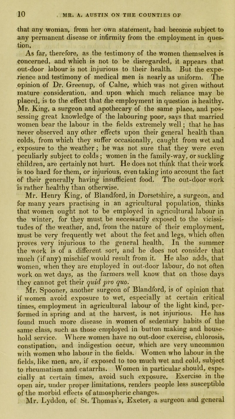 that any woman, from her own statement, had become subject to any permanent disease or infirmity from the employment in ques- tion. As far, therefore, as the testimony of the women themselves is concerned, and which is not to be disregarded, it appears that out-door labour is not injurious to their health. But the expe- rience and testimony of medical men is nearly as uniform. The opinion of Dr. Greenup, of Caine, which was not given without mature consideration, and upon which much reliance may be placed, is to the effect that the employment in question is healthy. Mr. King, a surgeon and apothecary of the same place, and pos- sessing great knowledge of the labouring poor, says that married women bear the labour in the fields extremely well; that he has never observed any other effects upon their general health than colds, from which they suffer occasionally, caught from wet and exposure to the weather; he was not sure that they were even peculiarly subject to colds; women in the family-way, or suckling children, are certainly not hurt. He does not think that their work is too hard for them, or injurious, even taking into account the fact of their generally having insufficient food. The out-door work is rather healthy than otherwise. Mr. Henry King, of Blandford, in Dorsetshire, a surgeon, and for many years practising in an agricultural population, thinks that women ought not to be employed in agricultural labour in the winter, for they must be necessarily exposed to the vicissi- tudes of the weather, and, from the nature of their employment, must be very frequently wet about the feet and legs, which often proves very injurious to the general health. In the summer the work is of a different sort, and he does not consider that much (if any) mischief would result from it. He also adds, that women, when they are employed in out-door labour, do not often work on wet days, as the farmers well know that on those days they cannot get their quid jno quo. Mr. Spooner, another surgeon of Blandford, is of opinion that if women avoid exposure to wet, especially at certain critical times, employment in agricultural labour of the light kind, per- formed in spring and at the harvest, is not injurious. He has found much more disease in women of sedentary habits of the same class, such as those employed in button making and house- hold service. Where women have no out-door exercise, chlorosis, constipation, and indigestion occur, which are very uncommon with women who labour in the fields. Women who labour in the fields, like men, are, if exposed to too much wet and cold, subject to rheumatism and catarrhs. Women in particular should, espe- cially at certain times, avoid such exposure. Exercise in the open air, under proper limitations, renders people less susceptible of the morbid effects of atmospheric changes. Mr. Lyddon, of St. Thomas's, Exeter, a surgeon and general