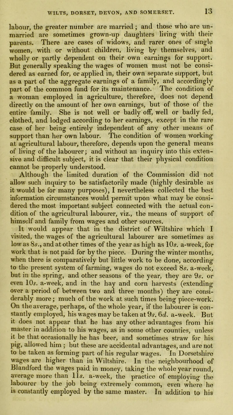 labour, the greater number are married ; and those who are un- married are sometimes grown-up daughters living with their parents. There are cases of widows, and rarer ones of single women, with or without children, living by themselves, and wholly or partly dependent on their own earnings for support. But generally speaking the wages of women must not be consi- dered as earned for, or applied in, their own separate support, but as a part of the aggregate earnings of a family, and accordingly part of the common fund for its maintenance. The condition of a woman employed in agriculture, therefore, does not depend directly on the amount of her own earnings, but of those of the entire family. She is not well or badly off, well or badly fed, clothed, and lodged according to her earnings, except in the rare case of her being entirely independent of any other means of support than her own labour. The condition of women working at agricultural labour, therefore, depends upon the general means of living of the labourer; and without an inquiry into this exten- sive and difficult subject, it is clear that their physical condition cannot be properly understood. Although the limited duration of the Commission did not allow such inquiry to be satisfactorily made (highly desirable as it would be for many purposes), I nevertheless collected the best information circumstances would permit upon what may be consi- dered the most important subject connected with the actual con- dition of the agricultural labourer, viz., the means of support of himself and family from wages and other sources. It would appear that in the district of Wiltshire which I visited, the wages of the agricultural labourer are sometimes as low as 8?., and at other times of the year as high as 10,?. a-week, for work that is not paid for by the piece. During the winter months, when there is comparatively but little work to be done, according to the present system of farming, wages do not exceed 8?. a-week, but in the spring, and other seasons of the year, they are 9?. or even 10?. a-week, and in the hay and corn harvests (extending over a period of between two and three months) they are consi- derably more; much of the work at such times being piece-work. On the average, perhaps, of the whole year, if the labourer is con- stantly employed, his wages may be taken at 9?. 6d. a-week. But it does not appear that he has any other advantages from his master in addition to his wages, as in some other counties, unless it be that occasionally he has beer, and sometimes straw for his pig, allowed him ; but these are accidental advantages, and are not. to be taken as forming part of his regular wages. In Dorsetshire wages are higher than in Wiltshire. In the neighbourhood of Blandford the wages paid in money, taking the whole year round, average more than 11?. a-week, the practice of employing the labourer by the job being extremely common, even where he is constantly employed by the same master. In addition to his