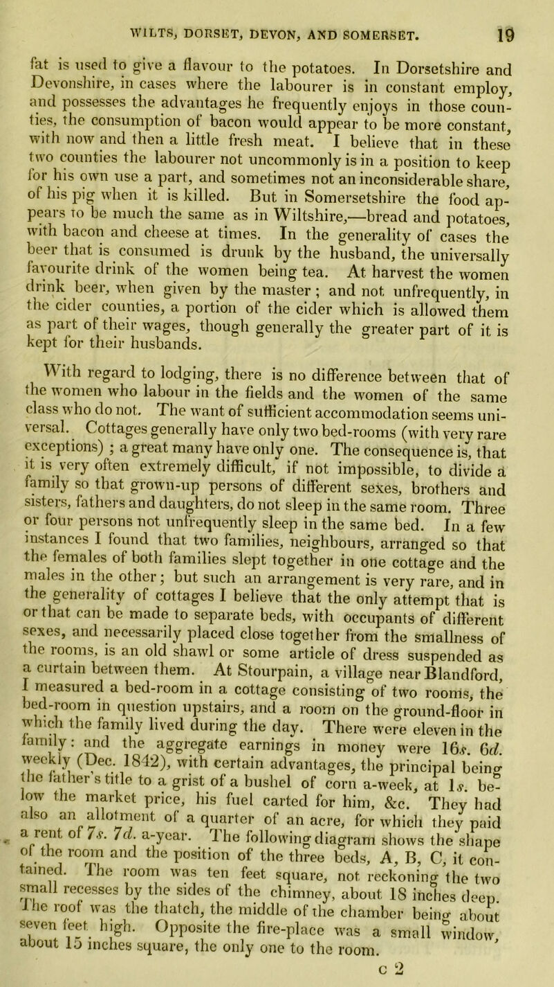 {'at is used to give a flavour to the potatoes. In Dorsetshire and Devonshire, in cases where the labourer is in constant employ, and possesses the advantages he frequently enjoys in those coun- ties, the consumption of bacon would appear to be more constant, with now and then a little fresh meat. I believe that in these’ two counties the labourer not uncommonly is in a position to keep for his own use a part, and sometimes not an inconsiderable share, of his pig when it is killed. But in Somersetshire the food ap- pears to be much the same as in Wiltshire,—bread and potatoes, with bacon and cheese at times. In the generality of cases the beer that is consumed is drunk by the husband, the universally favourite drink of the women being tea. At harvest the women drink beer, when given by the master ; and not unfrequently, in the cider counties, a. portion of the cider which is allowed them as part of their wages, though generally the greater part of it is kept for their husbands. With regard to lodging, there is no difference between that of • he women who labour in the fields and the women of the same class who do not. The want of sufficient accommodation seems uni- versal. Cottages generally have only two bed-rooms (with very rare exceptions) ; a great many have only one. The consequence is, that, it is very often extremely difficult, if not impossible, to divide a family so that grown-up persons of different sexes, brothers and sisters, fathers and daughters, do not sleep in the same room. Three or four persons not unfrequently sleep in the same bed. In a few instances I found that two families, neighbours, arranged so that the females of both families slept together in one cottage and the males in the other • but such an arrangement is very rare, and in the generality of cottages I believe that the only attempt that is or that can be made to separate beds, with occupants of different sexes, and necessarily placed close together from the smallness of t le rooms, is an old shawl or some article of dress suspended as a curtain between them. At Stourpain, a village near Blandford, I measured a bed-room in a cottage consisting of two rooms, the bed-room in question upstairs, and a room on the ground-floor in which the family lived during the day. There were eleven in the family .* and the aggregate earnings in money were 16.r. 6d. weckiy (Dec. 1842), with certain advantages, the principal bein<r the fathers title to a grist of a bushel of corn a-week, at Is. be- low the market price, his fuel carted for him, &c. They had also an allotment of a quarter of an acre, for which they paid a rent of 7s. 7d. a-year. The following diagram shows the shape ol the room and the position of the three beds. A, B, C, it con- tained. ihe room was ten feet square, not reckoning the two small recesses by the sides of the chimney, about 18 inches d-eu Hie roof was the thatch, the middle of the chamber bein.r about seven feet high. Opposite the fire-place was a small window about Id inches square, the only one to the room. c 2