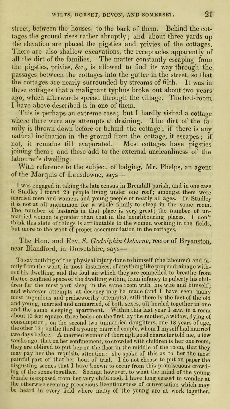 street, between the houses, to the back of them. Behind the cot- tages the ground rises rather abruptly; and about three yards up the elevation are placed the pigsties and privies of the cottages. There are also shallow excavations, the receptacles apparently of all the dirt of the families. The matter constantly escaping from the pigsties, privies, &c., is allowed to find its way through the passages between the cottages into the gutter in the street, so that the cottages are nearly surrounded by streams of filth. It was in these cottages that a malignant typhus broke out about two years ago, which afterwards spread through the village. The bed-room I have above described is in one of them. This is perhaps an extreme case; but. I hardly visited a cottage where there were any attempts at draining. The dirt of the fa- mily is thrown down before or behind the cottage ; if there is any natural inclination in the ground from the cottage, it escapes ; if not, it remains till evaporated. Most cottages have pigsties joining them; and these add to the external uncleanliness of the labourer’s dwelling. O With reference to the subject of lodging, Mr. Phelps, an agent of the Marquis of Lansdowne, says— I was engaged in taking the late census in Bremliill parish, and in one case in Studley I found 29 people living under one roof; amongst them were married men and women, and young people of nearly all ages. In Studley it is not at all uncommon for a whole family to sleep in the same room. The number of bastards in that place is very great; the number of un- married women is greater than that in the neighbouring places. I don’t think this state of things is attributable to the women working in the fields, but more to the want of proper accommodation in the cottages. The Hon. and Rev. S. Godolphin Osborne, rector of Bryanston, near Blandford, in Dorsetshire, says— To say nothing of the physical injury done to himself (the labourer) and fa- mily from the want, in most instances, of anything like proper drainage with- out his dwelling, and the foul air which they are compelled to breathe from the too confined space of the dwelling within, from infancy to puberty his chil- dren for the most part sleep in the same room with his wife and himself; and whatever attempts at decency may be made (and I have seen many most ingenious and praiseworthy attempts), still there is the fact of the old and young, married and unmarried, of both sexes, all herded together in one and the same sleeping apartment. Within this last year I saw, in a room about 13 feet square, three beds: on the first lay the mother, a widow, dying of consumption ; on the second two unmarried daughters, one 18 years of age, the other 12 ; on the third a young married couple, whom I myself had married two days before. A married woman of thorough good character told me, a few weeks ago, that on her confinement, so crowded with children is her one room, they are obliged to put her on the lloor in the middle of the room, that they may pay her the requisite attention : she spoke of this as to her the most painful part of that her hour of trial. I do not choose to put on paper the disgusting scenes that I have known to occur from this promiscuous crowd- ing of the sexes together. Seeing, however, to what the mind of the young female is exposed from her very childhood, I have long ceased to wonder at the otherwise seeming precocious licentiousness of conversation which may be heard in every field where many of the young are at work together.