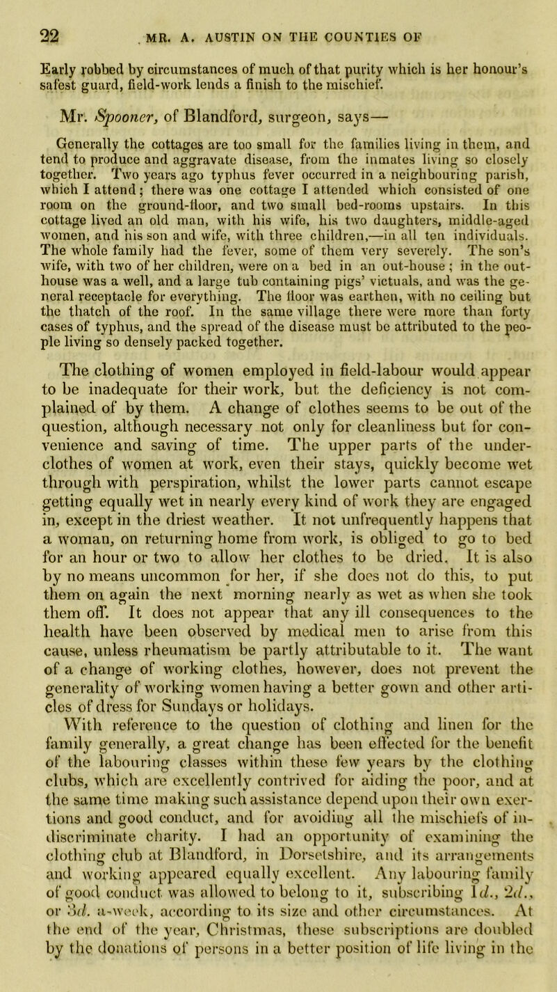 Early gobbed by circumstances of much of that purity which is her honour’s safest guard, field-work lends a finish to the mischief. Mr. Spooner, of Blandford, surgeon, says— Generally the cottages are too small for the families living in them, and tend to produce and aggravate disease, from the inmates living so closely together. Two years ago typhus fever occurred in a neighbouring parish, which I attend; there was one cottage I attended which consisted of one room on the ground-lloor, and two small bed-rooms upstairs. In this cottage lived an old man, with his wife, his two daughters, middle-aged women, and his son and wife, with three children,—in all ten individuals. The whole family had the fever, some of them very severely. The son’s wife, with two of her children, were on a bed in an out-house ; in the out- house was a well, and a large tub containing pigs’ victuals, and was the ge- neral receptacle for everything. The lioor was earthen, with no ceiling but the thatch of the roof. In the same village there were more than forty cases of typhus, and the spread of the disease must be attributed to the peo- ple living so densely packed together. The clothing of women employed in field-labour would appear to be inadequate for their work, but the deficiency is not com- plained of by them. A change of clothes seems to be out of the question, although necessary not only for cleanliness but for con- venience and saving of time. The upper parts of the under- clothes of women at work, even their stays, quickly become wet through with perspiration, whilst the lower parts cannot escape getting equally wet in nearly every kind of work they are engaged in, except in the driest weather. It not unfrequently happens that a woman, on returning home from work, is obliged to go to bed for an hour or two to allow her clothes to be dried. It is also by no means uncommon for her, if she does not do this, to put them on again the next morning nearly as wet as when she took them off. It does not appear that any ill consequences to the health have been observed by medical men to arise from this cause, unless rheumatism be partly attributable to it. The want of a change of working clothes, however, does not prevent the generality of working women having a better gown and other arti- cles of dress for Sundays or holidays. With reference to the question of clothing and linen for the family generally, a great change has been effected for the benefit of the labouring classes within these few years by the clothing clubs, which are excellently contrived for aiding the poor, and at the same time making such assistance depend upon their own exer- tions and good conduct, and for avoiding all the mischiefs of in- discriminate charity. I had an opportunity of examining the clothing club at Blandford, in Dorsetshire, and its arrangements and working appeared equally excellent. Any labouring family of good conduct, was allowed to belong to it, subscribing 11/., 2d., or .'it/, a-week, according to its size and other circumstances. At the end of the year, Christmas, Ihese subscriptions are doubled by the donations of persons in a better position of life living in the