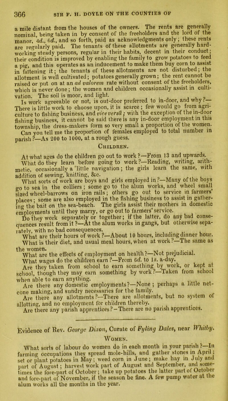 a mile distant from the houses of the owners. The rents are generally nominal, being taken in by consent of the freeholders and the lord of the manor, Ad., 6d., and so forth, paid as acknowledgments only; Ihese rents are regularly paid. The tenants of these allotments are generally hard- working steady persons, regular in their habits, decent in their conduct; their condition is improved by enabling the family to grow potatoes to feed a pig, and this operates as an inducement to make them buy corn to assist in fattening it; the tenants of these allotments are not disturbed; the allotment is well cultivated; potatoes generally grown; the rent cannot be raised or put on at an ad valorem rate without consent of the freeholders, which is never done ; the women and children occasionally assist in culti- vation. The soil is moor, and light. Is work agreeable or not, is out-door preferred to m-door, and why r— There is little work to choose upon, it is scarce ; few would go from agri- culture to fishing business, and vice versa; with the exception of the in-door fishing business, it cannot be said there is any in-door employment in this township, the dress-makers form so very small a proportion of the women. Can you tell me the proportion of females employed to total number in parish?—As 200 to 1000, at a rough guess. Children. At what ages do the children go out to work?—From 13 and upwards. What do they learn before going to work ?—Reading, writing, arith- metic, occasionally a Tittle navigation; the girls learn the same, with addition of sewing, knitting, &c. . . „ „ , What sorts of work are boys and girls employed in r—Many ot the boys go to sea in the colliers ; some go to the alum works, and wheel small sized wheel-barrows on iron rails; others go out to service in farmers’ places • some are also employed in the fishing business to assist in gather- ing the bait on the sea-beach. The girls assist their mothers in domestic employments until they marry, or go out to farmers’ service. Do they work separately or together; if the latter, do any bad conse- quences result from it ?—At the alum works in gangs, but otherwise sepa- rately, with no bad consequences. , ., What are their hours of work ?—About 10 hours, including dinner hour. What is their diet, and usual meal hours, when at work ?—The same as the women. . What are the effects of employment on health?—Not prejudicial. What wages do the children earn ?—From 6d. to Is. a-day. Are they taken from school to earn something by work, or kept at school, though they may earn something by work ?—Taken from school when able to earn anything. Are there any domestic employments?—None ; perhaps a little net- cone making, and sundry necessaries for the family. Are there any allotments?—There are allotments, but no system ot allotting, and no employment for children thereby. Are there any parish apprentices?-There are no parish apprentices. Evidence of Rev. George Dixon, Curate of Fyling Dales, near Whitby. Women. What sorts of labour do women do in each month in your parish ?—In farming occupations they spread mole-hills, and gather stones in April; set or plant potatoes in May ; weed corn in June; make hay in July and part of August; harvest work part of August and September, and some- times the fore-part of October ; take up potatoes the latter part of October and fore-part of November, if the season be fine. A few pump water at the alum works all the months in the year.