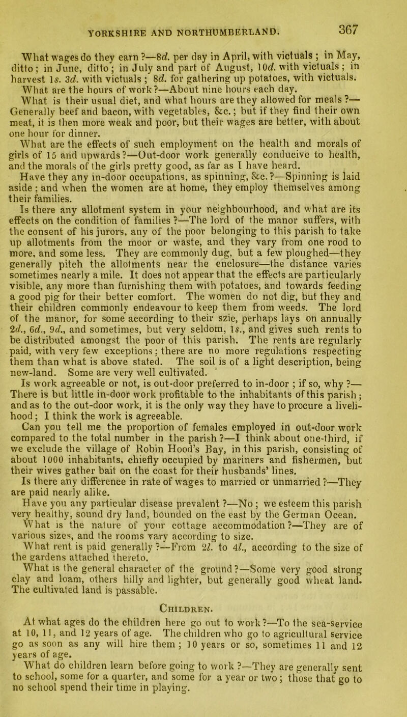 What wages do they earn ?—8d. per day in April, with victuals ; in May, ditto; in June, ditto ; in July and part of August, 10g?. with victuals ; in harvest Is. 3d. with victuals ; 8d. for gathering up potatoes, with victuals. What are the hours of work?—About nine hours each clay. What is their usual diet, and what hours are they allowed for meals ?— Generally beef and bacon, with vegetables, &c.; but if they find their own meat, it is then more w'eak and poor, but their wages are better, with about one hour for dinner. What are the effects of such employment on the health and morals of girls of 15 and upwards?—Out-door work generally conducive to health, and the morals of the girls pretty good, as far as I have heard. Have they any in-door occupations, as spinning, &c. ?—Spinning is laid aside : and when the women are at home, they employ themselves among their families. Is there any allotment system in your neighbourhood, and what are its effects on the condition of families ?—The lord of the manor suffers, with the consent of his jurors, any of the poor belonging to this parish to take up allotments from the moor or waste, and they vary from one rood to more, and some less. They are commonly dug, but a few ploughed—they generally pitch the allotments near the enclosure—the distance varies sometimes nearly a mile. It does not appear that the effects are particularly visible, any more than furnishing them with potatoes, and towards feeding a good pig for their better comfort. The women do not dig, but they and their children commonly endeavour to keep them from w'eeds. The lord of the manor, for some according to their szie, perhaps lays on annually 2d., 6d., 9c/., and sometimes, but very seldom, Is., and gives such rents to be distributed amongst the poor of this parish. The rents are regularly paid, with very few exceptions; there are no more regulations respecting them than what is above stated. The soil is of a light description, being new-land. Some are very well cultivated. Is work agreeable or not, is out-door preferred to in-door ; if so, why ?— There is but little in-door work profitable to the inhabitants of this parish; and as to the out-door work, it is the only way they have to procure a liveli- hood ; I think the work is agreeable. Can you tell me the proportion of females employed in out-door work compared to the total number in the parish ?—I think about one-third, if we exclude the village of Robin Hood’s Bay, in this parish, consisting of about 1000 inhabitants, chiefly occupied by mariners and fishermen, but their wives gather bait on the coast for their husbands’ lines. Is there any difference in rate of wages to married or unmarried ?—They are paid nearly alike. Have you any particular disease prevalent ?—No ; we esteem this parish very healthy, sound dry land, bounded on the east by the German Ocean. What is the nature of your cottage accommodation?—They are of various sizes, and Ihe rooms vary according to size. What rent is paid generally ?—From 21. to M., according to the size of the gardens attached thereto. What is the general character of the ground?—Some very good strong clay and loam, others hilly and lighter, but generally good wheat land. The cultivated land is passable. Children. At what ages do the children here go out to work?—To Ihe sea-service at 10, 11, and 12 years of age. The children who go to agricultural service go as soon as any will hire them; 10 years or so, sometimes 11 and 12 years of age. What do children learn before going to work ?—They are generally sent to school, some for a quarter, and some for a year or two; those that go to no school spend their time in playing.
