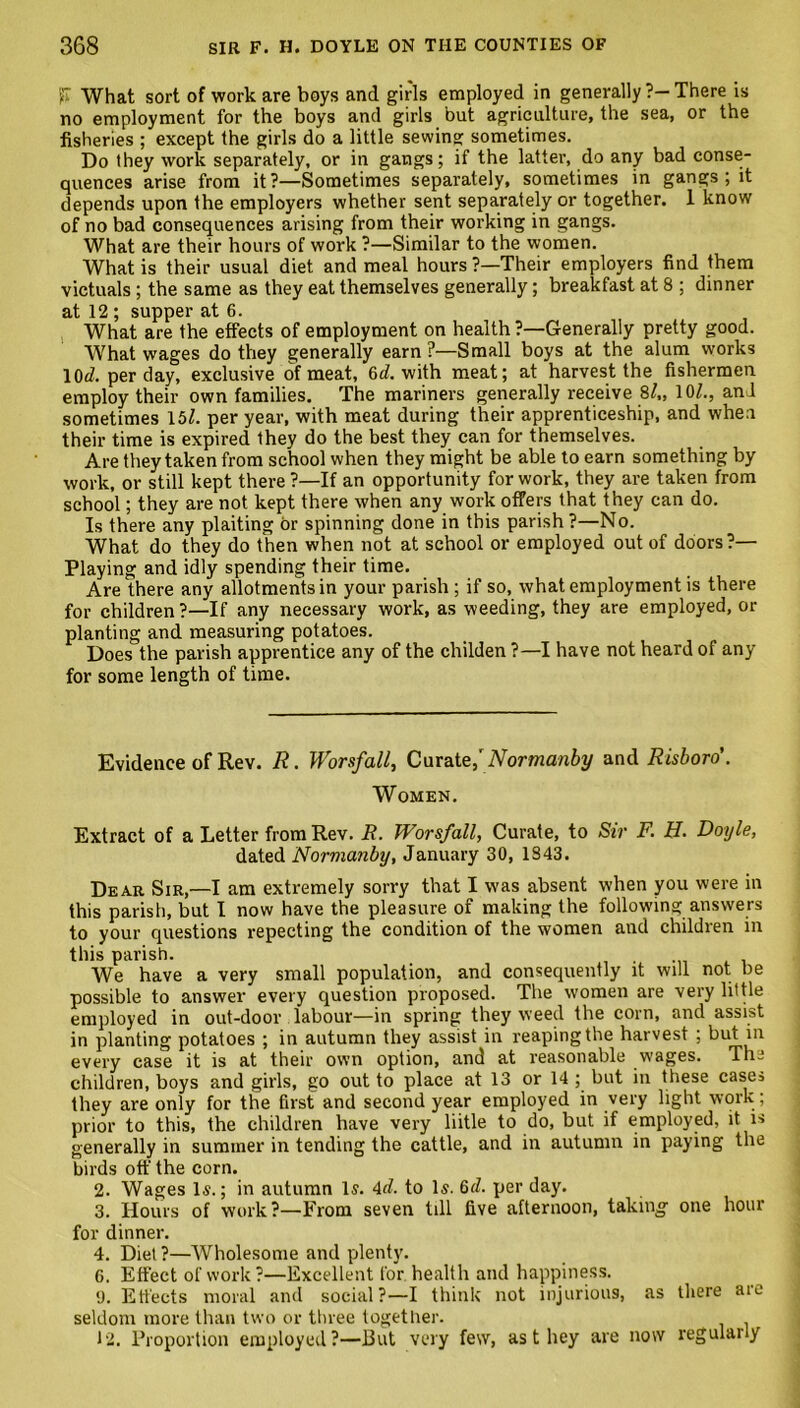 'f What sort of work are boys and girls employed in generally ?—There is no employment for the boys and girls but agriculture, the sea, or the fisheries ; except the girls do a little sewing sometimes. Do they work separately, or in gangs; if the latter, do any bad conse- quences arise from it?—Sometimes separately, sometimes in gangs ; it depends upon the employers whether sent separately or together. 1 know of no bad consequences arising from their working in gangs. What are their hours of work ?—Similar to the women. What is their usual diet and meal hours ?—Their employers find them victuals ; the same as they eat themselves generally; breakfast at 8 ; dinner at 12 ; supper at 6. What are the effects of employment on health ?—Generally pretty good. What wages do they generally earn ?—Small boys at the alum works 10^. per day, exclusive of meat, 6rf. with meat; at harvest the fishermen employ their own families. The mariners generally receive 8/„ 10/., anl sometimes 15/. per year, with meat during their apprenticeship, and when their time is expired they do the best they can for themselves. Are they taken from school when they might be able to earn something by work, or still kept there ?—If an opportunity for work, they are taken from school; they are not kept there when any work offers that they can do. Is there any plaiting or spinning done in this parish ?—No. What do they do then when not at school or employed out of doors?— Playing and idly spending their time. Are there any allotments in your parish ; if so, what employment is there for children?—If any necessary work, as weeding, they are employed, or planting and measuring potatoes. Does the parish apprentice any of the childen ?—I have not heard of any for some length of time. Evidence of Rev. R. Worsfall, Curate,' Normanby and Risboro'. Women. Extract of a Letter from Rev. R. Worsfall, Curate, to Sir F. H. Doyle, dated Normanby, January 30, 1843. Dear Sir,—I am extremely sorry that I was absent when you were in this parish, but I now have the pleasure of making the following answers to your questions repecting the condition of the women and children in this parish. We have a very small population, and consequently it will not be possible to answer every question proposed. The women are very little employed in out-door labour—in spring they weed the corn, and assist in planting potatoes ; in autumn they assist in reaping the harvest ; but in every case it is at their own option, and at reasonable w'ages. The children, boys and girls, go out to place at 13 or 14 ; but in these cases they are only for the first and second year employed in very light work ; prior to this, the children have very liitle to do, but if employed, it is generally in summer in tending the cattle, and in autumn in paying the birds off the corn. 2. Wages Is.; in autumn Is. 4d. to Is. 6d. per day. 3. Hours of work?—From seven till five afternoon, taking one hour for dinner. 4. Diet?—Wholesome and plenty. 6. Effect of work ?—Excellent for health and happiness. 9. Effects moral and social?—I think not injurious, as there are seldom more than two or three together. 12. Proportion employed?—But very few, as t hey are now regulaiiy