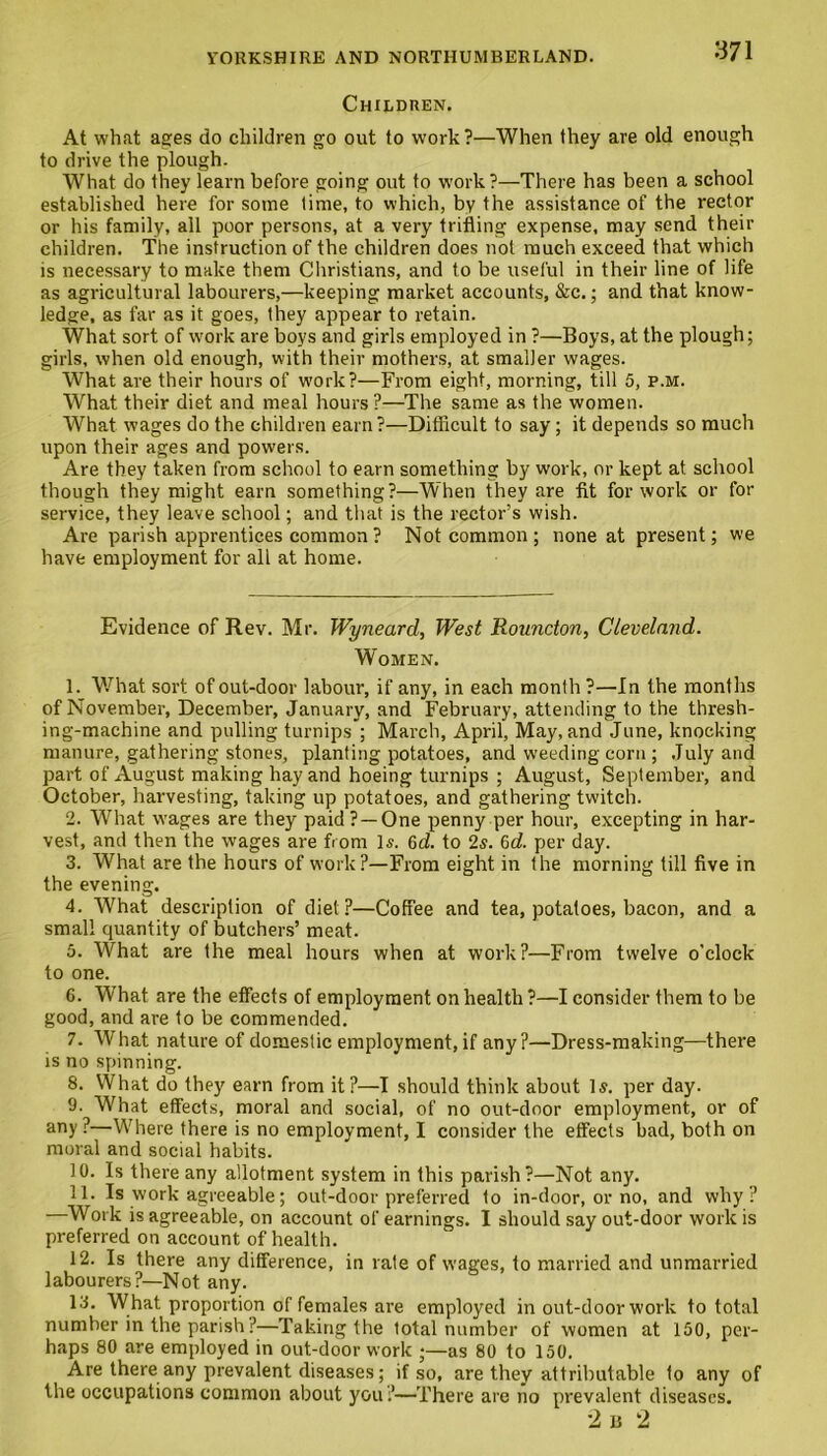 Children. At what ages do children go out to work ?—When they are old enough to drive the plough. What do they learn before going out to work?—There has been a school established here for some time, to which, by the assistance of the rector or his family, all poor persons, at a very trifling expense, may send their children. The instruction of the children does not much exceed that which is necessary to make them Christians, and to be useful in their line of life as agricultural labourers,—keeping market accounts, &c.; and that know- ledge, as far as it goes, they appear to retain. What sort of work are boys and girls employed in ?—Boys, at the plough; girls, when old enough, with their mothers, at smaller wages. What are their hours of work?—From eight, morning, till 5, p.m. What their diet and meal hours ?—The same as the women. What wages do the children earn?—Difficult to say; it depends so much upon their ages and powers. Are they taken from school to earn something by work, or kept at school though they might earn something?—When they are fit for work or for service, they leave school; and that is the rector’s wish. Are parish apprentices common ? Not common; noneat present; we have employment for all at home. Evidence of Rev. Mr. Wyneard, West Rouncton, Cleveland. Women. 1. What sort of out-door labour, if any, in each month ?—In the months of November, December, January, and February, attending to the thresh- ing-machine and pulling turnips'; March, April, May, and June, knocking manure, gathering stones, planting potatoes, and weeding corn ; July and part of August making hay and hoeing turnips ; August, September, and October, harvesting, taking up potatoes, and gathering twitch. 2. What wages are they paid ? —One penny per hour, excepting in har- vest, and then the wages are from Is. 6d. to 2s. 6d. per day. 3. What are the hours of work?—From eight in the morning till five in the evening. 4. What description of diet?—Coffee and tea, potatoes, bacon, and a small quantity of butchers’ meat. 5. What are the meal hours when at work?—From twelve o’clock to one. 6. What are the effects of employment on health ?—I consider them to be good, and are to be commended. 7. What nature of domestic employment, if any?—Dress-making—there is no spinning. 8. What do they earn from it?—I should think about Is. per day. 9. What effects, moral and social, of no out-door employment, or of any ?—Where there is no employment, I consider the effects bad, both on moral and social habits. 10. Is there any allotment system in this parish?—Not any. 11. Is work agreeable; out-door preferred to in-door, or no, and why? —Work is agreeable, on account of earnings. I should say out-door work is preferred on account of health. 12. Is there any difference, in rate of wages, to married and unmarried labourers?—Not any. 13. What proportion of females are employed in out-door work to total number in the parish ?—Taking the total number of women at 150, per- haps 80 are employed in out-door work ;—as 80 to 150. Are there any prevalent diseases; if so, are they attributable to any of the occupations common about you ?—There are no prevalent diseases. 2 b 2