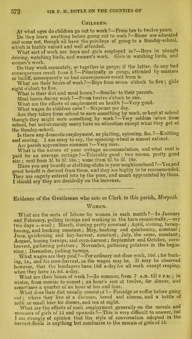 Children. At. what ages do children go out to work?—From ten to twelve years. Do they learn anything before going out to work?—Some are educated and some not, though all have the privilege of going to a Sunday-school, which is highly valued and well attended. What sort of work are boys and girls employed in?—Boys in plough driving, watching birds, and women’s work. Girls in watching birds, and women’s work. Do they work separately, or together in gangs; if Ihe latter, do any bad consequences result from it ?—Principally in gangs, attended by masters or bailiff, consequently no bad consequences result from it. What are their hours of work?—Boys from seven o’clock to five ; girls eight o’clock to five. ‘What is their diet and meal hours ?—Similar to their parents. Meal hours during work ?—From twelve o’clock to one. What are the effects of employment on health ?—Very good. What wages do children earn ?—Sixpence per day. Are they taken from school to earn something by work, or kept at school though they might earn something by work?—Very seldom taken from school, but unfortunately many have no education except what they get at the Sunday-school. . Is there any domestic employment, as plaiting, spinning, &c. r—Knitting and sewing. I am sorry to say, the spinning-wheel is almost extinct. Are parish apprentices common ?—Very rare. What is the nature of your cottage accommodation, and what rent is paid for an average cottage ?—Tolerably good; two rooms, pretty good size ; rent from 3/. to 31. 10s.; some from ll. to 21. 10s. Have you any benefit or clothing-clubs in your neighbourhood ?—Yes,and great benefit is derived from them, and they are highly to be recommended. They are eagerly entered into by the poor, and much appreciated by them. I should say they are decidedly on the increase. Evidence of the Gentleman who acts as Clerk to this parish, Morpeth. Women. What are the sorts of labour for women in each month?—In January and February, pulling turnips and working in the barn occasionally,—say two days a-week ; March, stoning pretty constant; April, stoning, turnip- hoeing, and backing constant; May, backing and quickening, constant; June, quickening and hay-harvest, constant; July, the same, constant; August, hoeing turnips, and corn-harvest; September and October, corn- harvest, gathering potatoes ; November, gathering potatoes in the begin- ning ; December, pulling turnips. What wages are they paid ?—For ordinary out-door work, 10J.; for bark- ing, Is., and for corn-harvest, as the wages may be. It may be observed however, that the bondagers have 10(2. a-day for all work except reaping, when they have Is. 6d. a-day. What are their hours of work ?—In summer, from 7 a.m. till 6 p.m. ; in winter, from sunrise to sunset; an hour’s rest at twelve, for dinner, and sometimes a quarter of an hour at ten and four. What does their diet usually consist of ?—Porridge or coffee before going out; where they live at a distance, bread and cheese, and a bottle of milk or small beer for dinner, and tea at night. What are the effects of such employment generally on the morals and manners of girls of 15 and upwards?—This is very difficult to answer, but 1 am strongly of opinion that the style of conversation adopted in the harvest-fields is anything but conducive to the morals of girls of 15.