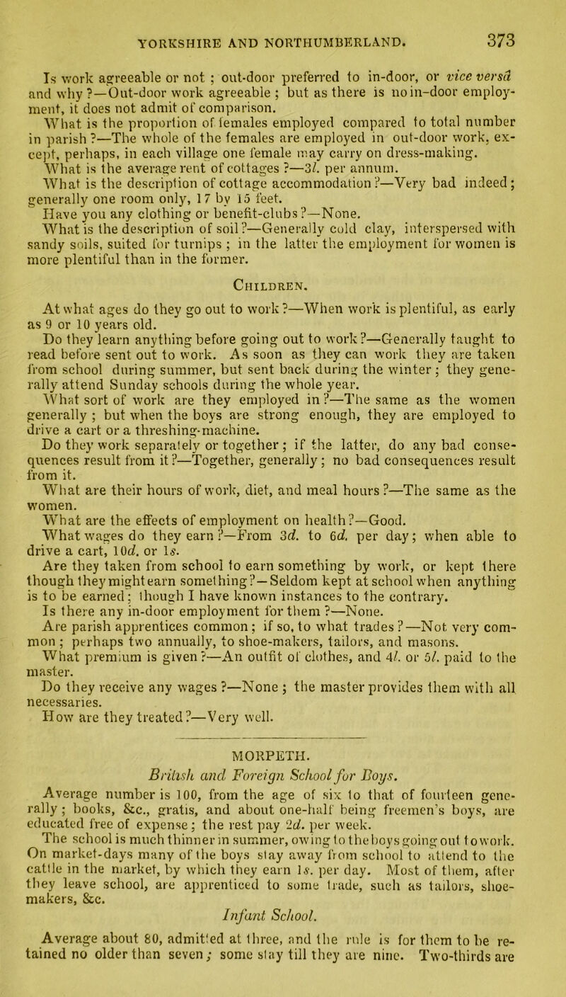 Is work agreeable or not ; out-door preferred to in-door, or vice versd and why ?—Out-door work agreeable ; but as there is no in-door employ- ment, it does not admit of comparison. What is the proportion of females employed compared to total number in parish ?—The whole of the females are employed in out-door work, ex- cept, perhaps, in each village one female may carry on dress-making. What is the average rent of cottages ?—31. per annum. What is the description of cottage accommodation?—Very bad indeed; generally one room only, 17 by 15 feet. Have you any clothing or benefit-clubs?—None. What is the description of soil?—Generally cold clay, interspersed with sandy soils, suited for turnips ; in the latter the employment for women is more plentiful than in the former. Children. At what ages do they go out to work?—When work is plentiful, as early as 9 or 10 years old. Do they learn anything before going out to work?—Generally taught to read before sent out to work. As soon as they can work they are taken from school during summer, but sent back during the winter ; they gene- rally attend Sunday schools during the whole year. What sort of work are they employed in ?—The same as the women generally ; but when the boys are strong enough, they are employed to drive a cart ora threshing-machine. Do they work separately or together ; if the latter, do any bad conse- quences result from it?—Together, generally; no bad consequences result from it. What are their hours of work, diet, and meal hours?—The same as the women. What are the effects of employment on health?—Good. What wages do they earn ?—From 3d. to (id. per day; when able to drive a cart, lOd. or Is. Are they taken from school to earn something by work, or kept there though they might earn something ?—Seldom kept at school when anything is to be earned ; though I have known instances to the contrary. Is there any in-door employment for them ?—None. Are parish apprentices common; if so, to what trades?—Not very com- mon ; perhaps two annually, to shoe-makers, tailors, and masons. What premium is given?—An outfit of clothes, and 41. or 5l. paid to the master. Do they receive any wages ?—None ; the master provides them with all necessaries. How are they treated?—Very well. MORPETH. British and Foreign School for Boys. Average number is 100, from the age of six 1o that of fourteen gene- rally ; books, &c., gratis, and about one-half being freemen’s boys, are educated free of expense; the rest pay ‘Id. per week. The school is much thinner in summer, owing to the boys going out to work. On market-days many of the boys slay away from school to attend to the cattle in the market, by which Ihey earn Is. per day. Most of them, after they leave school, are apprenticed to some trade, such as tailors, shoe- makers, &c. Infant School. Average about 80, admitted at three, and the rule is for them to he re- tained no older than seven; some slay till they are nine. Two-thirds are