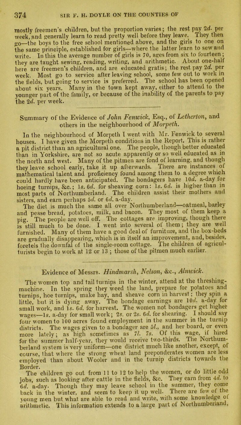 mostly freemen’s children, but the proportion varies; the rest pay ‘Id■ per week, and generally learn to read pretty well before they leave. They then <v0—the hoys to the free school mentioned above, and the girls to one on the same principle, established for girls—where the latter learn to sew and write. In this the average number of girls is 70, atres from six to fourteen ; they are taught sewing, reading, writing, and arithmetic. About one-half here are freemen’s children, and are educated gratis; the rest pay 2d. per week. Most go to service after leaving school, some few out to work in the fields, but going to service is preferred. The school has been opened about six years. Many in the town kept away, either to attend to the younger part of the family, or because of the inability of the parents to pay the 2d. per week. Summary of the Evidence of John Fenwick, Esq., of Letherton, and others in the neighbourhood of Morpeth. In the neighbourhood of Morpeth I went with Mr. Fenwick to several houses. I have given the Morpeth conditions in the Report. This is rather a pit district than an agricultural one. The people, though better educated than in Yorkshire, are not so acute apparently or so well educated as in the north and west. Many of the pitmen are fond of learning, and though they leave school early, take it up afterwards. There are instances ot mathematical talent and proficiency found among them to a degree which could hardly have been anticipated. The bondagers have 10c£. a-day for hoeing turnips, &c.; Is. 6^. for sheaving corn: Is. 6d. is higher than in most parts of Northumberland. The children assist their mothers and sisters, and earn perhaps 5d. or 6d. a-day. The diet is much the same all over Northumberland—oatmeal, barley and pease bread, potatoes, milk, and bacon. They most of them keep a pig. The people are well off. The cottages are improving, though there is still much to be done. I went into several of them; they are well furnished. Many of them have a good deal of furniture, and the box-beds are gradually disappearing, which is in itself an improvement, and, besides, foretels the downfal of the single-room cottage. The children of agricul- turists begin to work at 12 or 13 ; those of the pitmen much earlier. Evidence of Messrs. Hindmarsh, Nelson, &c., Alnwick. The women top and tail turnips in the winter, attend at the threshing- machine. In the spring they weed the land, prepare for potatoes and turnips, hoe turnips, make hay, and sheave corn in harvest; they spin a little, but it is dying away. The bondage earnings are lOd. a-day for small work, and Is. 6d. for harvest. The women not bondagers get higher wages—Is. a-day for small work; 2s. or 2s. 6d. for shearing. I should say four women to 100 acres found employment in the summer in the turnip districts. The wages given to a bondager are Hi., and her board, or even more lately; as high sometimes as 7/. 7s. Of this wage, it hired for the summer half-year, they would receive two-thirds. The Northum- berland system is very uniform—one district much like another, except, ot course, that where the strong wheat land preponderates women are less employed than about Wooler and in the turnip districts towards the Border. The children go out from 11 to 12 to help the women, or do little odd jobs, such as looking after cattle in the fields, &c. They earn trom 4d. to Cd. a-day. Though they may leave school in the summer, they come back in the winter, and seem to keep it. up well. There are tew ot the young men but what are able to read and write, with some knowledge ot arithmetic. This information extends to a large part of Northumberland,