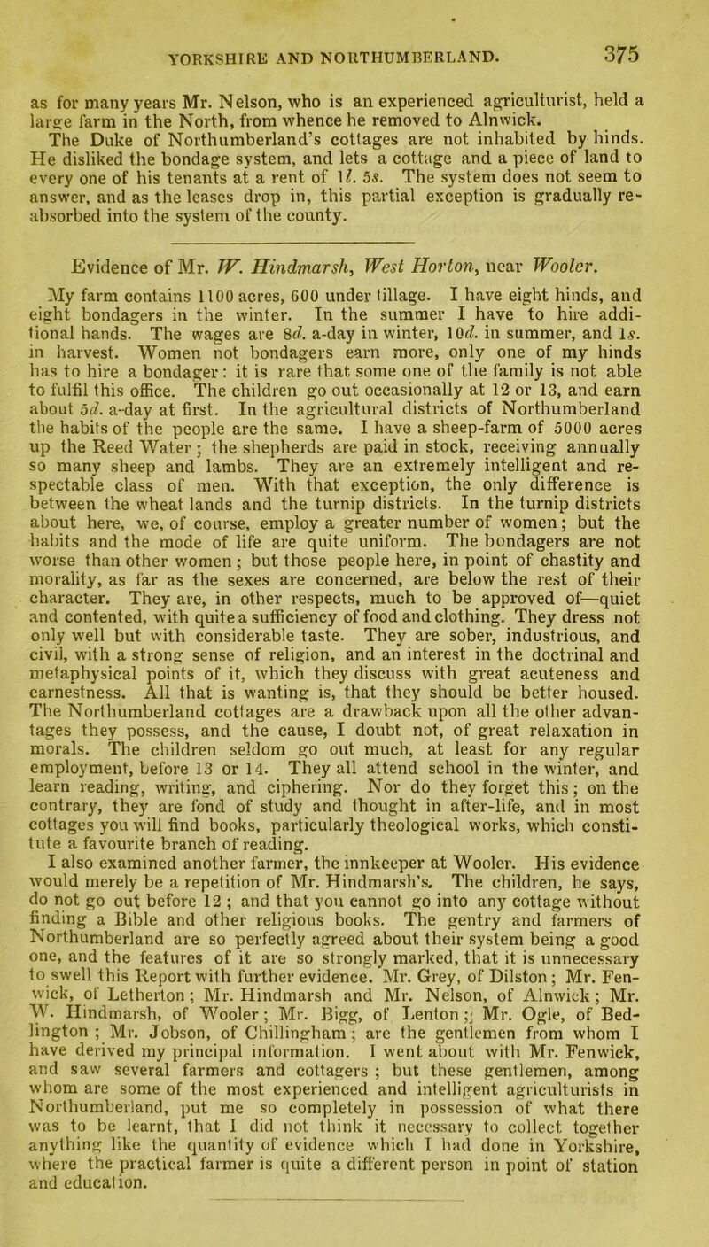 as for many years Mr. Nelson, who is an experienced agriculturist, held a large farm in the North, from whence he removed to Alnwick. The Duke of Northumberland’s cottages are not inhabited by hinds. He disliked the bondage system, and lets a cottage and a piece of land to every one of his tenants at a rent of 1l. 5s. The system does not seem to answer, and as the leases drop in, this partial exception is gradually re- absorbed into the system of the county. Evidence of Mr. TV. Hindmarsh, West Horton, near Wooler. My farm contains 1100 acres, 600 under tillage. I have eight hinds, and eight bondagers in the winter. In the summer I have to hire addi- tional hands. The wages are 8d. a-day in winter, lOtf. in summer, and Is. in harvest. Women not bondagers earn more, only one of my hinds has to hire a bondager : it is rare that some one of the family is not able to fulfil this office. The children go out occasionally at 12 or 13, and earn about 5d. a-day at first. In the agricultural districts of Northumberland the habits of the people are the same. I have a sheep-farm of 5000 acres up the Reed Water ; the shepherds are paid in stock, receiving annually so many sheep and lambs. They are an extremely intelligent and re- spectable class of men. With that exception, the only difference is between the wheat lands and the turnip districts. In the turnip districts about here, we, of course, employ a greater number of women; but the habits and the mode of life are quite uniform. The bondagers are not worse than other women ; but those people here, in point of chastity and morality, as far as the sexes are concerned, are below the rest of their character. They are, in other respects, much to be approved of—quiet and contented, with quite a sufficiency of food and clothing. They dress not only well but with considerable taste. They are sober, industrious, and civil, with a strong sense of religion, and an interest in the doctrinal and metaphysical points of it, which they discuss with great acuteness and earnestness. All that is wanting is, that they should be better housed. The Northumberland cottages are a drawback upon all the other advan- tages they possess, and the cause, I doubt not, of great relaxation in morals. The children seldom go out much, at least for any regular employment, before 13 or 14. They all attend school in the winter, and learn reading, writing, and ciphering. Nor do they forget this; on the contrary, they are fond of study and thought in after-life, and in most cottages you will find books, particularly theological works, which consti- tute a favourite branch of reading. I also examined another farmer, the innkeeper at Wooler. His evidence would merely be a repetition of Mr. Hindmarsh’s. The children, he says, do not go out before 12 ; and that you cannot go into any cottage without finding a Bible and other religious books. The gentry and farmers of Northumberland are so perfectly agreed about their system being a good one, and the features of it are so strongly marked, that it is unnecessary to swell this Report with further evidence. Mr. Grey, of Dilston ; Mr. Fen- wick, of Letherton ; Mr. Hindmarsh and Mr. Nelson, of Alnwick; Mr. W- Hindmarsh, of Wooler; Mr. Bigg, of Lenton ;• Mr. Ogle, of Bed- lington ; Mr. Jobson, of Chillingham; are the gentlemen from whom I have derived my principal information. I went about with Mr. Fenwick, and saw several farmers and cottagers ; but these gentlemen, among whom are some of the most experienced and intelligent agriculturists in Northumberland, put me so completely in possession of what there was to be learnt, that I did not think it necessary to collect together anything like the quantity of evidence which I had done in Yorkshire, where the practical farmer is quite a different person in point of station and education.