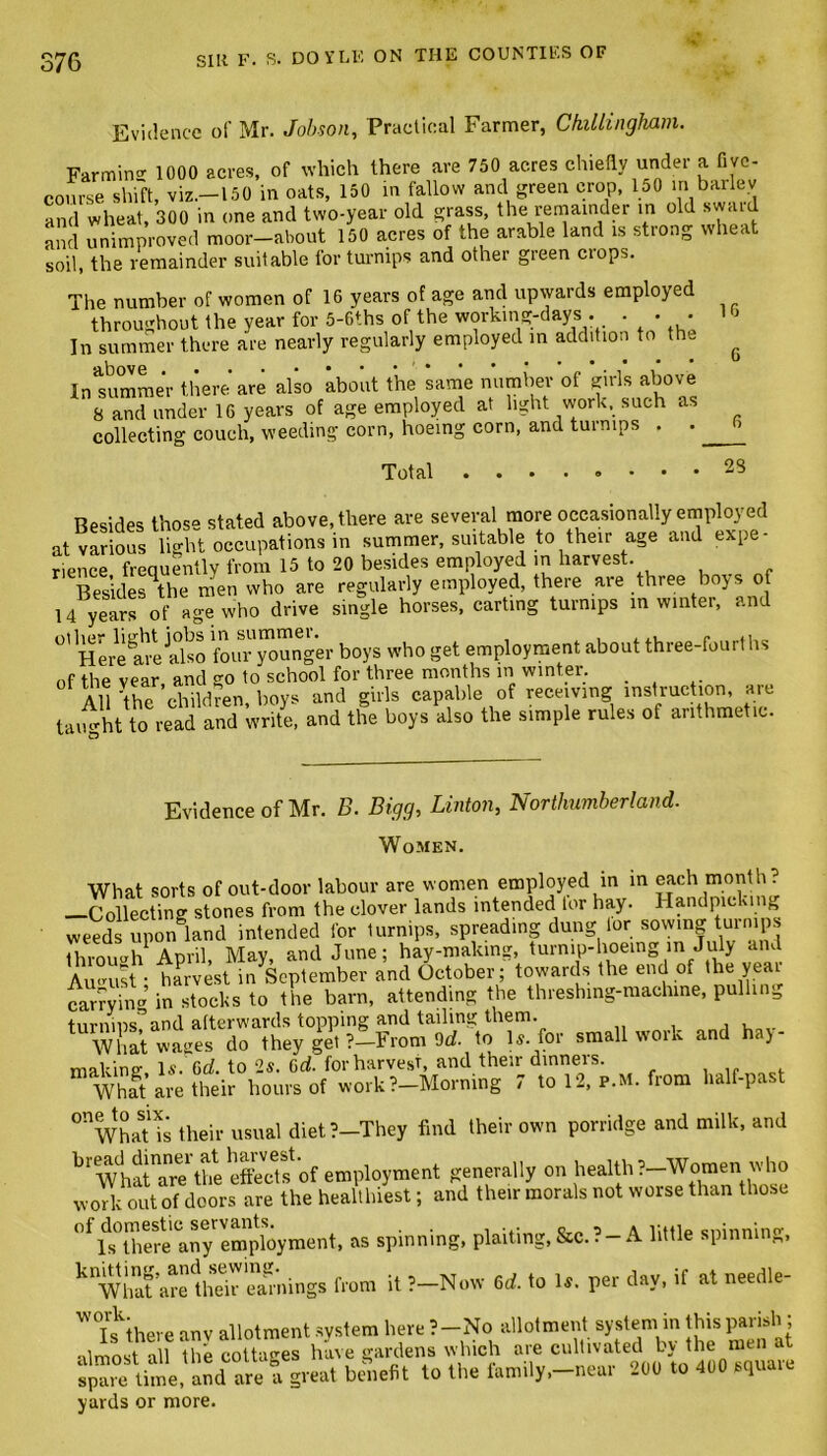 16 Evidence of Mr. Jobson, Practical Farmer, Chillingham. Farming 1000 acres, of which there are 750 acres chiefly under a five- course shift, viz.—150 in oats, 150 in fallow and green crop, 150 in barlev and wheat, 300 in one and two-year old grass, the remainder in old sw,ml and unimproved moor—about 150 acres of the arable land is strong wheat soil, the remainder suitable for turnips and other green ciops. The number of women of 16 years of age and upwards employed throughout the year for 5-Gfhs of the working-days . • • • In summer there are nearly regularly employed in addition to the Insumraer there are also about the same number of girls above 8 and under 16 years of age employed at light work, such as collecting couch, weeding corn, hoeing corn, and turnips . .. Total • • • • ® • • • Resides those stated above, there are several more occasionally employed at various light occupations in summer, suitable to their age and expe- rience frequently from 15 to 20 besides employed in harvest. _ Bes’ides^the men who are regularly employed, there are three boys of 14 years of age who drive single horses, carting turnips in winter, and °' Here^re also four younger boys who get employment about three-fourths 0f the vear, and go to school for three months in winter. _ All 'the children boys and girls capable of receiving instruction, are taught to read and write, and the boys also the simple rules of arithmetic. 23 Evidence of Mr. B. Bigg, Linton, Northumberland. Women. What sorts of out-door labour are women employed in in each month ? —Collecting stones from the clover lands intended for hay. Handpicking weeds upon land intended for lurnips, spreading dung tor sowing turnips thvnmrh Anril May and June; hay-malang, turnip-hoeing m July and Au-ust*■ harvest m September and October; toward, the end of the year carrying in stocks to the barn, attending the threshing-machine, pulling turnins?and afterwards topping and tailing them. What wages do they get ?—From 9rf. to \s. for small work and hay- making U. Gd. to 2s. 6d. for harvest, and their dinners. What are their hours of work?—Morning 7 to 12, p.m. from half-past °nWhaT is their usual diet?-They find their own porridge and milk, and bl What'arethe effects of employment generally on health?—Women who work out of doors are the healthiest; and their morals not worse than those 0flds°there'any employment, as spinning, plaiting, &c.?-A little spinning, k Whafarrlhe'rramings from it ?-Now 6d. to U. per day, if at needle- W0T1skthere anv allotment system here ?-No allotment system in this parish; almost all the cottages have gardens which are cultivated by the men at time, aSd are a great benefit to the family,-near 200 to 400 square yards or more.