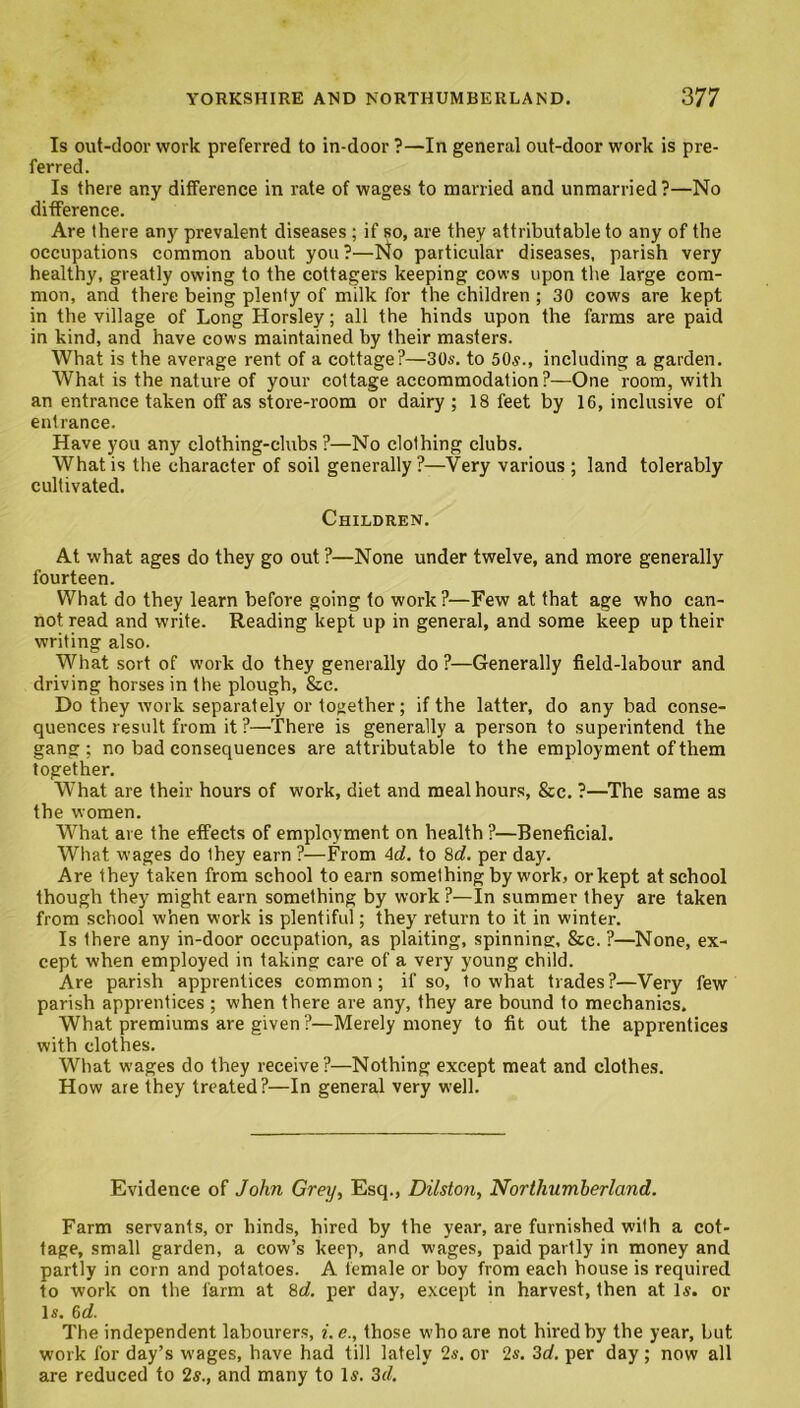 Is out-door work preferred to in-door ?—In general out-door work is pre- ferred. Is there any difference in rate of wages to married and unmarried?—No difference. Are there any prevalent diseases ; if so, are they attributable to any of the occupations common about you ?—l4o particular diseases, parish very healthy, greatly owing to the cottagers keeping cows upon the large com- mon, and there being plenty of milk for the children ; 30 cows are kept in the village of Long Horsley; all the hinds upon the farms are paid in kind, and have cows maintained by their masters. What is the average rent of a cottage?—30s. to 50s., including a garden. What is the nature of your cottage accommodation?—One room, with an entrance taken off as store-room or dairy ; 18 feet by 16, inclusive of entrance. Have you any clothing-clubs ?—No clothing clubs. What is the character of soil generally?—Very various ; land tolerably cultivated. Children. At what ages do they go out ?—None under twelve, and more generally fourteen. What do they learn before going to work ?—Few at that age who can- not read and write. Reading kept up in general, and some keep up their writing also. What sort of work do they generally do ?—Generally field-labour and driving horses in the plough, &c. Do they work separately or together; if the latter, do any bad conse- quences result from it ?—There is generally a person to superintend the gang; no bad consequences are attributable to the employment of them together. What are their hours of work, diet and meal hours, &c. ?—The same as the women. What are the effects of employment on health ?—Beneficial. What wages do they earn ?—From Ad. to 8d. per day. Are they taken from school to earn something by work, or kept at school though they might earn something by work ?—In summer they are taken from school when work is plentiful; they return to it in winter. Is there any in-door occupation, as plaiting, spinning, &c. ?—None, ex- cept when employed in taking care of a very young child. Are parish apprentices common; if so, to what trades?—Very few parish apprentices; when there are any, they are bound to mechanics. What premiums are given?—Merely money to fit out the apprentices with clothes. What wages do they receive?—Nothing except meat and clothes. How are they treated?—In general very well. Evidence of John Grey, Esq., Dilston, Northumberland. Farm servants, or hinds, hired by the year, are furnished with a cot- tage, small garden, a cow’s keep, and wages, paid partly in money and partly in corn and potatoes. A female or boy from each house is required to work on the farm at 8d. per day, except in harvest, then at Is. or Is. 6d. The independent labourers, i.e., those who are not hired by the year, but work for day’s wages, have had till lately 2s. or 2s. 3d. per day; now all are reduced to 2s., and many to Is. 3d.