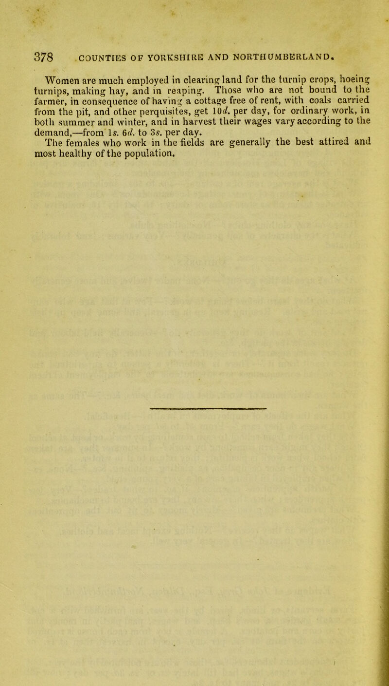 Women are much employed in clearing land for the turnip crops, hoeing turnips, making hay, and in reaping. Those who are not bound to the farmer, in consequence of having a cottage free of rent, with coals carried from the pit, and other perquisites, get lOi. per day, for ordinary work, in both summer and winter, and in harvest their wages vary according to the demand,—from Is. 6^. to 3s. per day. The females who work in the fields are generally the best attired and most healthy of the population.