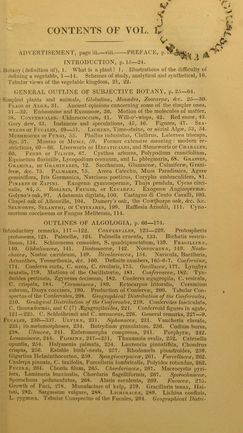 s? •5 CONTENTS OF YOL. V ^ ADVERTISEMENT, page in—viii. PREFACE, p.nR INTRODUCTION, p. 15—24. I* h> Botany (definition of), 1. What is a plant? 1. Illustrations of the difficulty of defining a vegetable, 1—14. Schemes of study, analytical and synthetical, 16. Tabular views of the vegetable kingdom, 21, 22. GENERAL OUTLINE OF SUBJECTIVE BOTANY, p.25—64. Simplest plants and animals, Globulins, Monades, Zoocarpee, <fec. 25—30. Flags or Alg®, 31. Ancient opinions concerning some of the simpler ones, 31—32. Endosmose and Exosmose, 36. Motion of the molecules of matter, .38. Confervales. Chlorococcum, 41. Will-o’-wisps, 42. Red snow, 43. Gory dew, 43. Instances and speculations, 45, 46. Figures, 47. Sea- weeds or Fucales, 49—51. Lichens, Time-stains, or aerial Algae, 53, 54. Mushrooms or Fungi, 55. Phallus indusiatus, Clathrus, Laternea triscapa, figs. 57. Mosses or Musci, 59. Former extensive meaning: modern re- strictions, 60 — 66. Liverworts or Hepaticat.es, and Stonewortsor Charales, 60. Ferns or Filaces, 67. Cyathea arborea, Polypodium crassifolium, Equisetum fluviatile, Lycopodium cernuum, and L. phlegmaria, 68. Grasses, Gramina, or Graminares, 72. Saccharum, Glumacese, Culmiferse, Grani- ferae, &c. 73. Palmares, 75. Areca Catechu, Musa Paradisaica, Agave geminiflora, Iris Germanica, Narcissus poeticus, Corypha umbraculifera, 81. Pinares or Zapini. Exogense gymnospermae, Thuja pendula, Cycas circi- nalis, 84, 5. Rosares, Fruges, or Eucarp®. Exogense Angiospermte. Golyno’s oak, 97. Adansonia digitata, 100. Castagno di Cento Cavalli, J03. Chapel oak of Allouville, 104. Damery’s oak, the Cowthorpe oak, &c. &c. Selvvorts, Selanthi, or Cytinares, 199. Rafflesia Arnoldi, 111. Cyno- morium coccineum or Fungus Melitensis, 114. OUTLINES OF ALGOLOGIA, p. 66—174. Introductory remarks, 117 — 122. Confervales, 123—229. Protospheria protonema, 123. PalmelltP, 124. Palmella cruenta, 133. Bichatia vesicu- linosa, 134. Schizonema comoides, S. quadripunctatum, 139. Fragillin®, 140. Globali/iacea, 141. Diatomacece, 142. Nostochin®, 149. Nosto- chacee, Nostoc caeruleum, 149. Rivulariacecc, 154. Navicula, Bacillaria, Acnanthes, Tessarthonia, <fec. 160. Definite numbers, 165-6-7. Confcrvince, 174. Conferva curta, C. aerea, C. rivularis, 175. Oscillacea, 177. Lyngbya muralis, 179. Motions of the Oscillatoriae, 181. Confcrvacea, 182. Tyn- daridea pectinata, Zgynema decimum, 182. Conferva aegagropila, C. vesicata, C. crispata, 184. ''Cerumiacea, 189. Ectocarpus littoralis, Ceramium rubrum, Dasya coccinea, 190. Production of Confervas, 200. Tabular Con- spectus of the Confervales, 208. Geographical Distribution of the Confervales, 210. Geological Distribution of the Confervales, 219. Confervites fasciculata, C. thoreaeformis, and C (?) iEgagropilo'fdes, 221. Confervoid figures in agate, 121 —225. C. Schlotheimii and C. arenaceus, 226. General remarks, 227—9. Fucales, 230—337. Ulvinje, 231. Siphonacece, 231. Vaucheria clavata, 233; its metamorphoses, 234. Botrydium granulatum. 236. Codium bursa, 238. Ulvucece, 241. Enteromorpha compressa, 241. Porphyrae, 242. Lmnaniacece, 244. Florin®, 247—251. Thaumasia ovalis, 252. Catenella opuntia, 254. Halymenia palmata, 254. Laurencia pinnatifidn, Chondrus crispus, 256. Eatable birds’-nests, 257. Rhodomela pinastroides, 259. Gigartina Ilelminthocorton, 259. Sptmgiocarpacece, 261. Furcellacea:, 262. Caulerpa pinnata, C. taxifolia, Furcellaria lumbricalis, Polyides rotundus, 262. Fucin®, 264. Chorda filum, 265. Chordariacca, 267. Macrocystis pyri- fera, Laminaria buccinalis, Chordaria flagelliformis, 267. Sporochnacece, Sporochnus pedunculatus, 26N. Alarin esculenta, 269. Fucacecc, 275. Growth of Fuci, 278. Manufacture of kelp, 279. Gracillaria tenax, Ilai- tsai, 282. Sargassum vulgare, 288. Lichinace®, 289. Lichina confinls, L. pygmaea. Tabular Conspectus of the Fucales, 294. Geographical Distri-