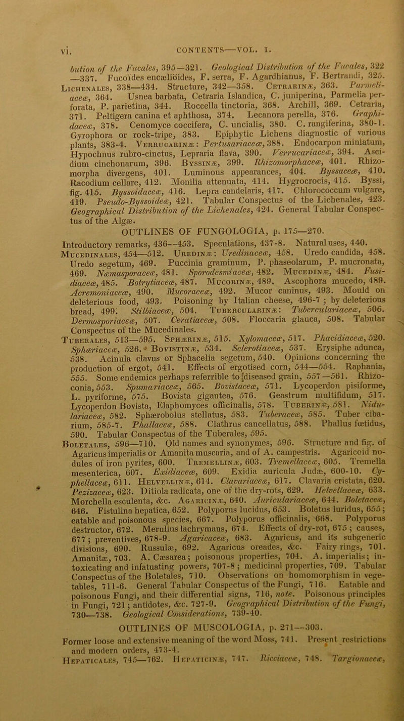 button of the Fucales, 395—321. Geological Distribution of the Fucales, 322 337.' Fuco'ides encaelioides, F.serra, F. Agurdhianus, F. Bertrandi, 325. Lichenales, 338—434. Structure, .342—358. Cetrarina:, 363. Barmcli- acetz, 364. Usnea barbata, Cetraria Islandica, C. juniperina, Parmelia per- forata, P. parietina, 344. Roccella tinctoria, 368. Archill, 369. Cetraria, 371. Peltigera canina et aphtbosa, 374. Lecanora perella, 376. Graplii- dacetz, 378. Cenomyce coccifera, C. uncialis, 380. C. rangiferina, 380-1. Gyrophora or rock-tripe, 383. Epiphytic Lichens diagnostic of various plants, 383-4. Verrucarinal : Pertusariacece, 388. Endocarpon miniatum, Hypochnus rubro-cinctus, Lepraria flava, 390. Verrucariacecz, 394. Asci- dium cinchonarum, 396. Byssina:, 399. Uhizomorphacetz, 401. Rhizo- morpha divergens, 401. Luminous appearances, 404. Byssaceee, 410. Racodium cellare, 412. Monilia attenuata, 414. Hygrocrocis, 415. Byssi, fig. 415. Byssoidacetz, 416. Lepra candelaris, 417. Chlorococcum vulgare, 419. Fseudo-Byssoidetz, 421. Tabular Conspectus of the Lichenales, 423. Geographical Distribution of the Lichenales, 424. General Tabular Conspec- tus of the Algae. OUTLINES OF FUNGOLOGIA, p. 175—270. Introductory remarks, 436—453. Speculations, 437-8. Natural uses, 440. Mucedinales, 454—512. Uredine: Uredinacetz, 458. Uredo Candida, 458. Uredo segetum, 469. Puccinia graminum, P. phaseolarum, P. mucronata, 469. Ntztnasporacetz, 481. Sporodesmiacetz, 482. Muceoina:, 484. Fusi- diacece, 485. Botrytiacece, 487. BIucorine, 489. Ascophora mucedo, 489. Acremoniacece, 490. Mucoracetz, 492. Blucor caninus, 493. Blould on deleterious food, 493- Poisoning by Italian cheese, 496-7 ; by deleterious bread, 499. Stilbiacecc, 504. Tubercularine: Tuberculariacetz, 506. Dermosporiacetz, 507. Ceratiaeece, 508. Floccaria glauca, 508. Tabular Conspectus of the Mucedinales. Tuberales, 513—595. Spherine, 515. Xylomacetr, 517. Phacidiacece, 520. Sphceriacetz, 526. - Bovistine, 534. Sclerotiacetz, 537. Erysiphe adunca, 538. Acinula clavus or Sphacelia segetum, 540. Opinions concerning the production of ergot, 541. Effects of ergotised corn, 544—554. Raphania, 555. Some endemics perhaps referable to [diseased grain, 557—561. Rhizo- conia, 553. Spumariacetz, 565. Bovistacece, 571. Lycoperdon pisiforme, L. pyriforme, 575. Bovista gigantea, 576. Geastrum multifidum, 517. Lycoperdon Bovista, Elaphomyces officinalis, 578. Tuberine, 581. Nidu- lariacetz, 582. Spbaerobolus stellatus, 583. Tuberacetz, 585. Tuber ciba- rium, 585-7. Phullacetz, 588. Clathrus cancellatus, 588. Phallus fcetidus, 590. Tabular Conspectus of the Tuberales, 595. Boletales, 596—710. Old names and synonymes, 596. Structure and fig. of Agaricusimperialis or Amanita muscaria, and of A. campestris. Agaricoid no- dules of iron pyrites, 600. Tremelline, 603. Tremellacetz, Q05. Tremella mesenterica, 607. Exidiacece, 609. Exidia auricula Judae, 600-10. Cy- phellacetz, 611. Helvelline, 614. Clavariacetz, 617. Clavaria cristata, 620. Pezizacecz, 623. Ditiola radicata, one of the dry-rots, 629. Helvellacece, 633. Morchella esculenta, &c. Agaricine, 640. Auriculariaceee, 644. Boletacetz, 646. Fistulina hepatica, 652. Polyporus lucidus, 653. Boletus luridus, 655; eatable and poisonous species, 667. Polyporus officinalis, 668. Polyporus destructor, 672. Merulius lachrymans, 674. Effects of dry-rot, 675 ; causes, 677; preventives, 678-9. Agaricacetz, 683. Agaricus, and its subgeneric divisions, 690. Russulae, 692. Agaricus oreades, <fec. Fairy rings, 701. Amanitce, 703. A. Caesarea; poisonous properties, 704. A. imperialis; in- toxicating and infatuating powers, 707-8 ; medicinal properties, 709. Tabular Conspectus of the Boletales, 710. Observations on homomorphism in vege- tables, 711-6. General Tabular Conspectus of the Fungi, 716. Eatable and poisonous Fungi, and tbeir differential signs, 716, note. Poisonous principles in Fungi, 721; antidotes, <fcc. 727-9. Geographical Distribution of the Fungi, 730—738. Geological Considerations, 739-40. OUTLINES OF MUSCOLOGIA, p. 271—303. Former loose and extensive meaning of the word BIoss, 741. Present restrictions and modern orders, 473-4. Hepaticales, 745—762. Hepaticinas, 747. Ricciacete, 748. Targionacetz,