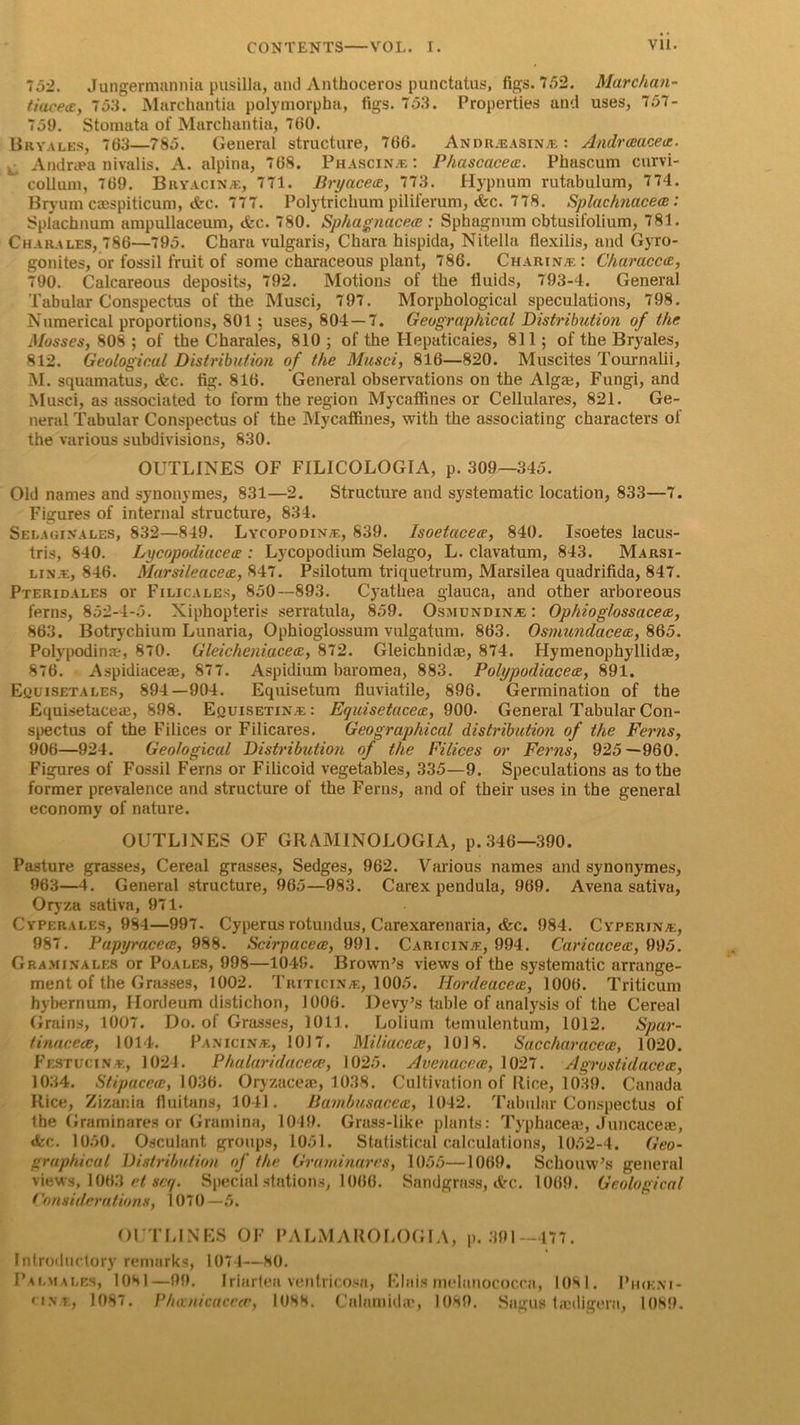 752. Jungermnnnia pusilla, and Anthoceros punctatus, figs. 7,72. Marchan- tiaceoc, 753. Marchantia polymorpha, figs. 753. Properties and uses, 757- 759. Stomata of Marchantia, 700. Bryales, 703—785. General structure, 700. Andr.easina : Andrceaceu. . Andrapa nivalis. A. alpina, 708. Phascina : Phascacecc. Phascum curvi- collum, 709. Bryacina, 771. Bryacetc, 773. Hypnum rutabulum, 774. Bryum caespiticum, &amp;c. 777. Polytrichum piliferum, &amp;c. 778. Splachnacece : Splachnum ampullaceum, &amp;c. 780. Sphagnacece : Sphagnum obtusifolium, 781. Charales, 780—795. Chara vulgaris, Chara hispida, Nitella flexilis, and Gyro- gonites, or fossil fruit of some characeous plant, 786. Charina : Characcte, 790. Calcareous deposits, 792. Motions of the fluids, 793-4. General Tabular Conspectus of the Musci, 797. Morphological speculations, 798. Numerical proportions, 801 ; uses, 804 — 7. Geographical Distribution of the Mosses, 808 ; of the Charales, 810 ; of the Ilepaticaies, 811; of the Bryales, 812. Geological Distribution of the Musci, 816—820. Muscites Tournalii, M. squamatus, &amp;c. fig. 816. General observations on the Algaj, Fungi, and Musci, as associated to form the region Mycaffines or Cellulares, 821. Ge- neral Tabular Conspectus of the Mycaffines, with the associating characters of the various subdivisions, 830. OUTLINES OF FILICOLOGIA, p. 309—345. Old names and synonymes, 831—2. Structure and systematic location, 833—7. Figures of internal structure, 834. Selaginales, 832—849. Lycopodina, 839. Isoetacece, 840. Isoetes lacus- tris, 840. Lycopodiacea : Lycopodium Selago, L. clavatum, 843. Marsi- lina, 846. Marsileacecc, 847. Psilotum triquetrum, Marsilea quadrifida, 847. Pteridales or Filicales, 850—893. Cyathea glauca, and other arboreous ferns, 852-4-5. Xiphopteris serratula, 859. Osmund in a; : Ophiog/ossacece, 863. Botrychium Lunaria, Ophioglossum vulgatum. 863. Osmundacece, 865. Polypodinae, 870. Gleicheniacecc, 872. Gleichnid®, 874. Hymenophyllidre, 876. Aspidiaceae, 877. Aspidium baromea, 883. Polypodiacece, 891. Euuisetales, 894—904. Equisetum fluviatile, 896. Germination of the Equisetaceae, 898. Equisetina : Equisetaceic, 900- General Tabular Con- spectus of the Filices or Filicares. Geographical distribution of the Fer?is, 906—924. Geological Distribution of the Filices or Ferns, 925—960. Figures of Fossil Ferns or Filicoid vegetables, 335—9. Speculations as to the former prevalence and structure of the Ferns, and of their uses in the general economy of nature. OUTLINES OF GRAMINOLOGIA, p.346—390. Pasture grasses, Cereal grasses, Sedges, 962. Various names and synonymes, 963—4. General structure, 965—983. C’arex pendula, 969. Avena sativa, Oryza sativa, 971- Cypebales, 984—997. Cyperus rotundus, Carexarenaria, &amp;c. 984. Cyperjna:, 987. Papyraceee, 988. Scirpacea, 991. Caricina:, 994. Caricacecc, 995. Gra.minales or Poales, 998—1049. Brown’s views of the systematic arrange- ment of the Grasses, 1002. Triticina, 1005. Hordeacecc, 1006. Triticum hybernum, Hordeum distichon, 1006. Devy’s table of analysis of the Cereal Grains, 1007. Do. of Grasses, 1011. Lolium temulentum, 1012. Spar- tinaceee, 1014. Panicina, 1017. Miliacece, 1018. Saccharacece, 1020. Festucina, 1024. Phalariducece, 1025. Avenacece, 1027. Agrostidacece, 1034. Stipacece, 1036. Oryzaceae, 1038. Cultivation of Rice, 1039. Canada Rice, Zizania fluitans, 1041. Bambusacece, 1042. Tabular Conspectus of the Graminares or Gramina, 1049. Grass-like plants: Typhaceaj, Juncace®, «kc. 1050. Osculant groups, 1051. Statistical calculations, 1052-4. Geo- graphical Distribution of the Graminares, 1055—1069. Schouw’s general views, 1063 et snq. Special stations, 1066. Sandgrass, cVrc. 1069. Geological Considerations, 1070—5. OUTLINES OF PALM APOLOGIA, p. 391—477. Introductory remarks, 1074—80. Pai.males, 1081—99. Iriartea ventricosa, Elais melanococcn, 1081. Ph<kni- • is.t, 1087. Phanicaceee, 1088. Calamkhr, 1089. Sagus ta'digera, 1089.