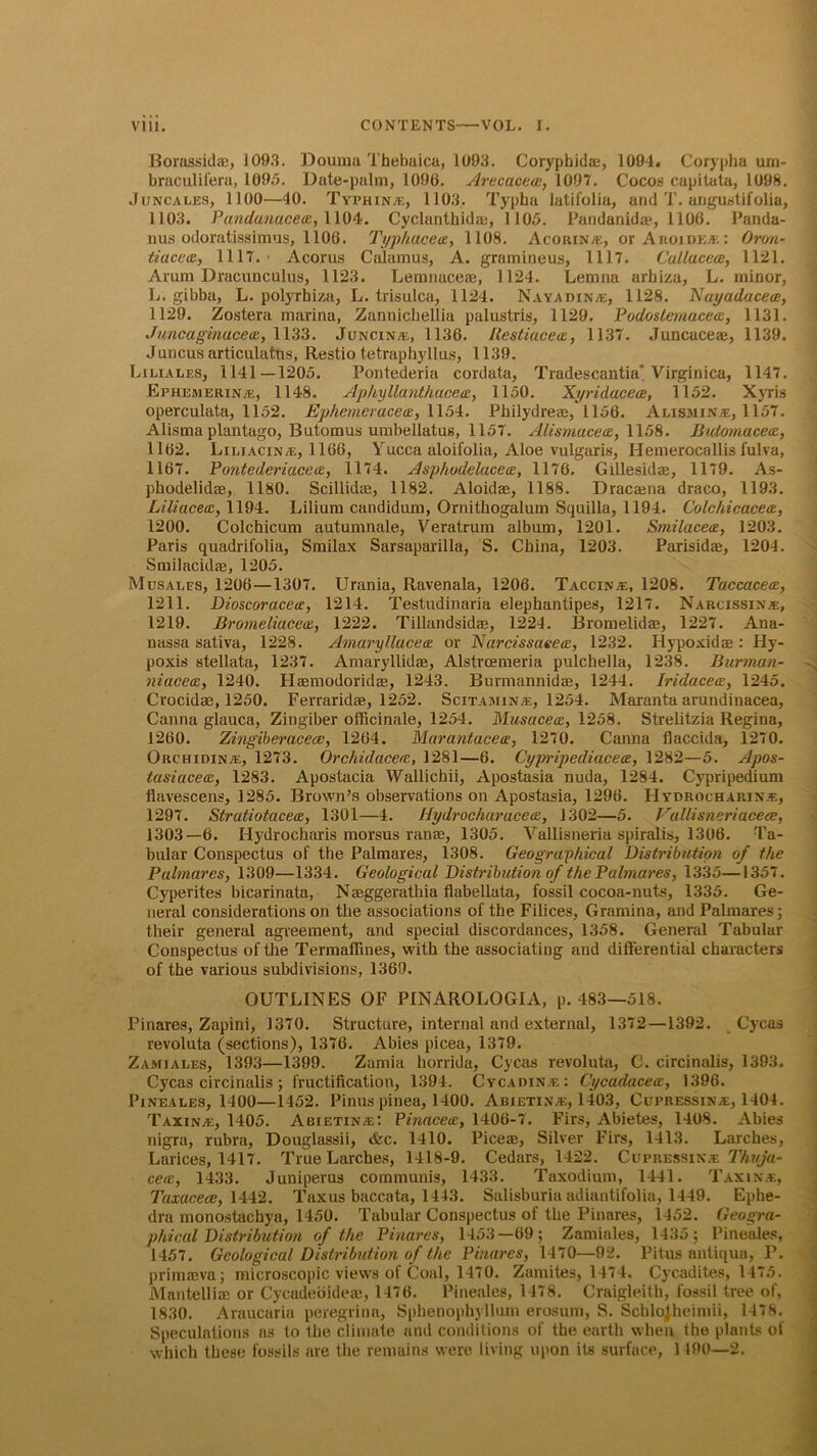 Borassida;, 1093. Douraa Tbebaica, 1093. Coryphidae, 1094. Corypha urn- braculifera, 1095. Date-palm, 1096. Arecuceai, 1097. Cocos capitata, 1098. Juncales, 1100—40. Typhin-e, 1103. Typha latifolia, and T. angustifolia, 1103. Pandanacea, 1104. Cyclanthidai, 1105. Pandanidae, 1106. Panda- nus odoratissimus, 1106. Typhacea, 1108. Acorin/e, orAnoiDEiE: Oron- tiacctz, 1117.' Acorus Calamus, A. gramineus, 1117. Callacece, 1121. Arum Dracnnculus, 1123. Lemnaceaj, 1124. Lenina arhiza, L. minor, L. gibba, L. polyrhiza, L. trisulca, 1124. Nayadin/e, 1128. Nayadacece, 1129. Zostera marina, Zannicbellia palustris, 1129. Podostemucea, 1131. Juncaginacece, 1133. Juncin/e, 1136. Restiaceos, 1137. Juncaceae, 1139. Juncus articulatns, Restio tetraphyllus, 1139. Lxliales, 1141—1205. Pontederia cordata, Tradescantia’Virginica, 1147. Ephemerin®, 1148. Aphyllanthacca, 1150. Xyridacece, 1152. Xyris operculata, 1152. Ephemeracea, 1154. Philydreae, 1156. Alxsmin^, 1157. Alisma plantago, Butomus umbellatus, 1157. Altsmacece, 1158. Butomacecc, 1162. Liliacinte, 1166, Yucca aloifolia, Aloe vulgaris, Hemerocallis fulva, 1167. Pontederiaceos, 1174. Asphodelucee, 1176. Gillesidae, 1179. As- phodelidce, 1180. Scillidse, 1182. Aloidae, 1188. Dracaena draco, 1193. Liliacecc, 1194. Lilium candidum, Ornithogalum Squilla, 1194. Colchicaceaz, 1200. Colchicum autumnale, Veratrum album, 1201. Smilacece, 1203. Paris quadrifolia, Smilax Sarsaparilla, S. China, 1203. Parisidae, 1204. Smilacidae, 1205. Musales, 1206—1307. Urania, Ravenala, 1206. Taccinje, 1208. Taccacece, 1211. Dioscoraceu, 1214. Testudinaria elephantipes, 1217. Narcissin.e, 1219. Bromeliacece, 1222. Tillandsidae, 1224. Bromelidas, 1227. Ana- nassa sativa, 1228. Amaryllacetz or Narcissaeee, 1232. Hypoxidae: Hy- poxis stellata, 1237. Amaryllidae, Alstrcexneria pulchella, 1238. Burman- niacece, 1240. Haemodoridae, 1243. Burmannidae, 1244. Iridacea, 1245. Crocidae, 1250. Ferraridae, 1252. Scitamxnje, 1254. Maranta arundinacea, Canna glauca, Zingiber officinale, 1254. Musacece, 1258. Strelitzia Regina, 1260. Zingiberacecc, 1264. Marantacetx, 1270. Canna flaccida, 1270. Orc hi din/e, 1273. Orchidaccrc, 1281—6. Cypripediacea, 1282—5. Apos- tasiacece, 1283. Apostacia Wallichii, Apostasia nuda, 1284. Cypripedium flavescens, 1285. Brown’s observations on Apostasia, 1296. FIydrochariNjE, 1297. Stratiotaceoz, 1301—4. Hydrocharacea, 1302—5. Vallisneriacece, 1303—6. Hydrocharis morsus ranae, 1305. Vallisneria spiralis, 1306. Ta- bular Conspectus of the Palmares, 1308. Geographical Distribution of the Palmares, 1309—1334. Geological Distribution of the Palmares, 1335—1357. Cyperites bicarinata, Neeggerathia flabellata, fossil cocoa-nuts, 1335. Ge- neral considerations on the associations of the Filices, Gramina, and Palmares; their general agreement, and special discordances, 1358. General Tabular Conspectus of the Termaffines, with the associating and differential characters of the various subdivisions, 1369. OUTLINES OF PINAROLOGIA, p. 483—518. Pinares, Zapini, 1370. Structure, internal and external, 1372—1392. Cycas revoluta (sections), 1376. Abies picea, 1379. Zamiales, 1393—1399. Zamia horrida, Cycas revoluta, C. circinalis, 1393. Cycas circinalis; fructification, 1394. Cycadinie: Cycadacea:, 1396. Pineales, 1400—1452. Pinus pinea, 1400. Abietin/e, 1403, Cupressix^, 1404. Taxing, 1405. Abietin/e: PinacecE, 1406-7. Firs, Abietes, 1408. Abies nigra, rubra, Douglassii, <fec. 1410. Piceae, Silver Firs, 1413. Larches, Larices, 1417. True Larches, 1418-9. Cedars, 1422. Ci'pressin.e Thuja- cere, 1433. Juniperus communis, 1433. Taxodium, 1441. Taxing, Taxacece, 1442. Taxus baccata, 1443. Salisburia adiantifolia, 1449. Ephe- dra monostachya, 1450. Tabular Conspectus of the Pinares, 1452. Geogra- phical Distribution of the Pinares, 1453—69; Zamiales, 1435; Pineales, 1457. Geological Distribution of the Pinares, 1470—92. Pitus antiqua, P. primaeva; microscopic views of Coal, 1470. Zamites, 1474. Cycadites, 1475. Mantelliae or Cycadeoideae, 1476. Pineales, 1478. Craigleith, fossil tree of, 1830. Araucaria peregrina, Spbenophyllum erosum, S. Scblojheimii, 1478. Speculations ns to the climate and conditions of the earth when the plants of which these fossils are the remains were living upon its surface, 1190—2.