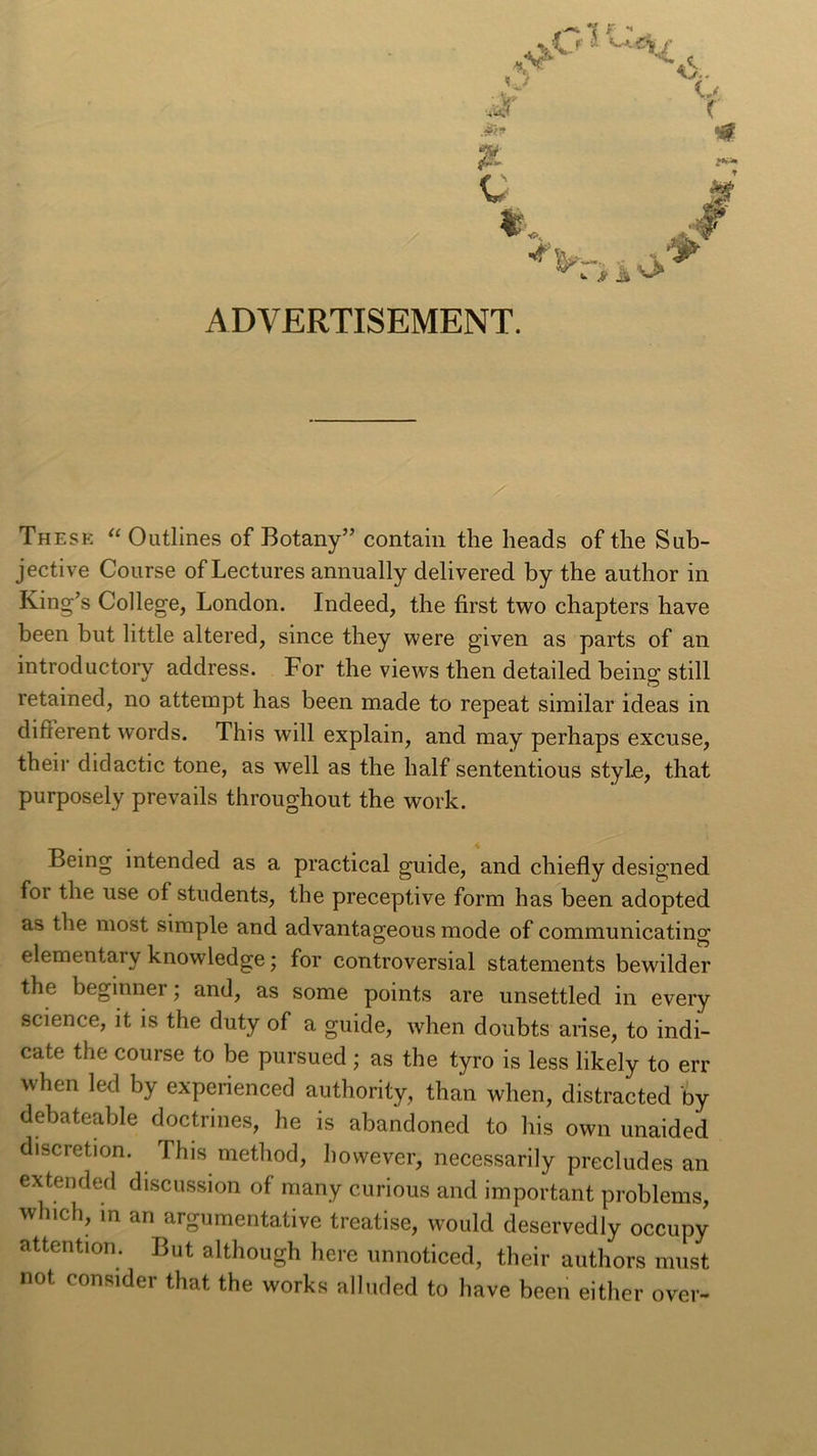 &lt;A O ^ .aR? o f C m F&amp;* * os *&gt;-. M «. &gt;• i» ^ ADVERTISEMENT. These “ Outlines of Botany” contain the heads of the Sub- jective Course of Lectures annually delivered by the author in King’s College, London. Indeed, the first two chapters have been but little altered, since they were given as parts of an introductory address. For the views then detailed being still retained, no attempt has been made to repeat similar ideas in different words. This will explain, and may perhaps excuse, their didactic tone, as well as the half sententious style, that purposely prevails throughout the work. Being intended as a practical guide, and chiefly designed for the use of students, the preceptive form has been adopted as the most simple and advantageous mode of communicating elementary knowledge; for controversial statements bewilder the beginner; and, as some points are unsettled in every science, it is the duty of a guide, when doubts arise, to indi- cate the course to be pursued ; as the tyro is less likely to err when led by experienced authority, than when, distracted by debateable doctrines, he is abandoned to his own unaided discretion. This method, however, necessarily precludes an extended discussion of many curious and important problems, which, in an argumentative treatise, would deservedly occupy attention. But although here unnoticed, their authors must not consider that the works alluded to have been either over-