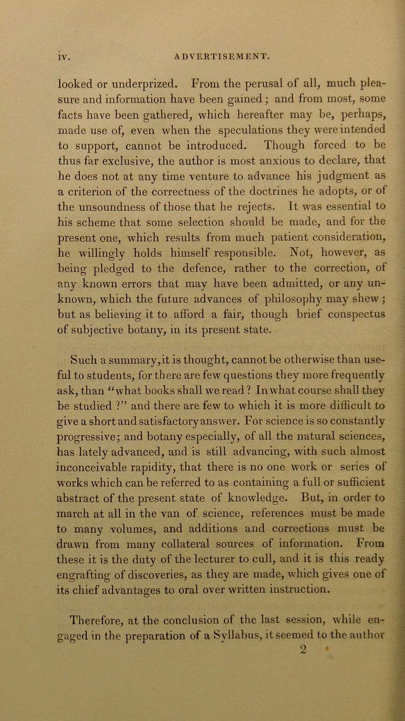 looked or underprized. From the perusal of all, much plea- sure and information have been gained; and from most, some facts have been gathered, which hereafter may be, perhaps, made use of, even when the speculations they were intended to support, cannot be introduced. Though forced to be thus far exclusive, the author is most anxious to declare, that he does not at any time venture to advance his judgment as a criterion of the correctness of the doctrines he adopts, or of the unsound ness of those that he rejects. It was essential to his scheme that some selection should be made, and for the present one, which results from much patient consideration, he willingly holds himself responsible. Not, however, as being pledged to the defence, rather to the correction, of any known errors that may have been admitted, or any un- known, which the future advances of philosophy may shew ; but as believing it to afford a fair, though brief conspectus of subjective botany, in its present state. Such a summary,it is thought, cannot be otherwise than use- ful to students, for there are few questions they more frequently ask, than “what books shall we read ? In what course shall they be studied ?” and there are few to which it is more difficult to give a short and satisfactory answer. For science is so constantly progressive; and botany especially, of all the natural sciences, has lately advanced, and is still advancing, with such almost inconceivable rapidity, that there is no one work or series of works which can be referred to as containing a full or sufficient abstract of the present state of knowledge. But, in order to march at all in the van of science, references must be made to many volumes, and additions and corrections must be drawn from many collateral sources of information. From these it is the duty of the lecturer to cull, and it is this ready engrafting of discoveries, as they are made, which gives one of its chief advantages to oral over written instruction. Therefore, at the conclusion of the last session, while en- gaged in the preparation of a Syllabus, it seemed to the author 2 •