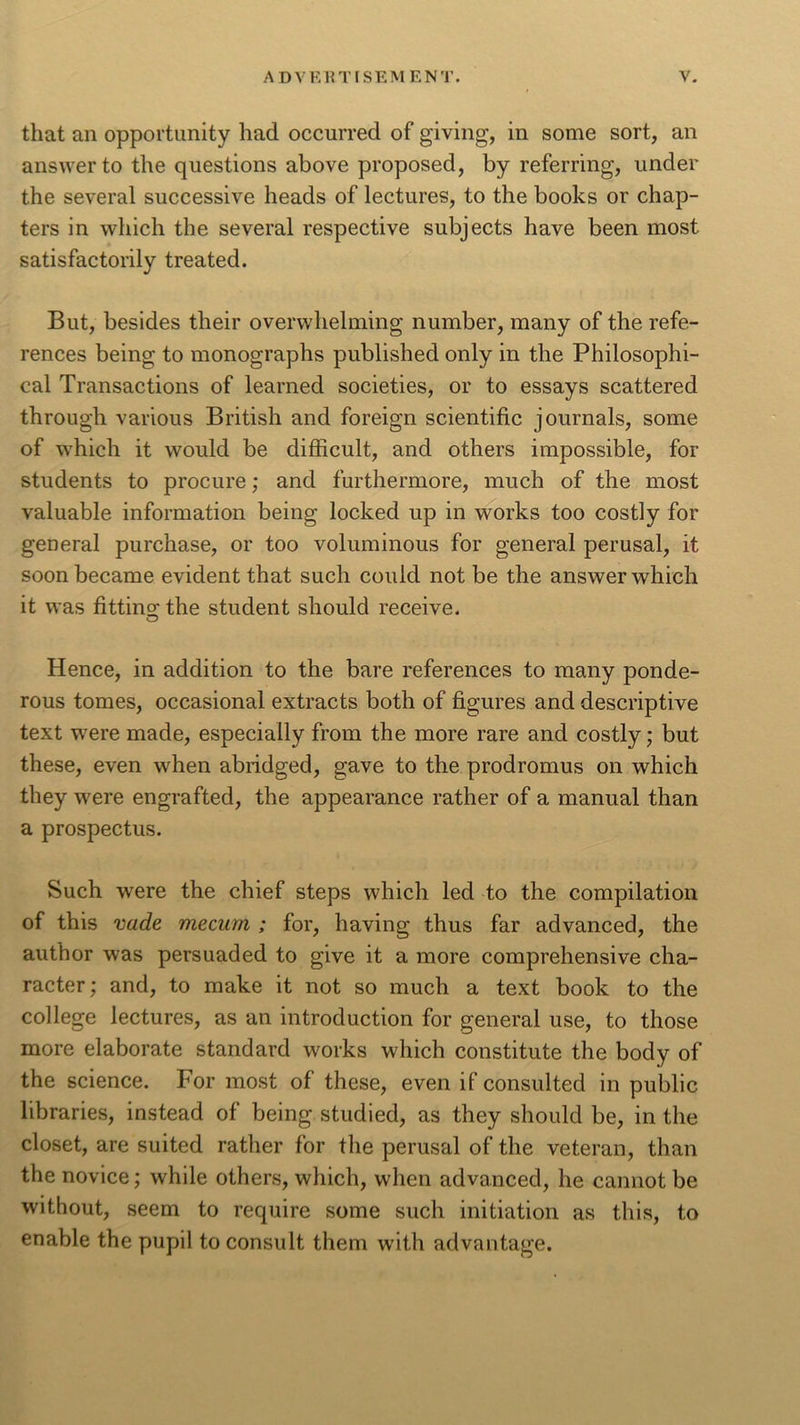 that an opportunity had occurred of giving, in some sort, an answer to the questions above proposed, by referring, under the several successive heads of lectures, to the books or chap- ters in which the several respective subjects have been most satisfactorily treated. But, besides their overwhelming number, many of the refe- rences being to monographs published only in the Philosophi- cal Transactions of learned societies, or to essays scattered through various British and foreign scientific journals, some of which it would be difficult, and others impossible, for students to procure; and furthermore, much of the most valuable information being locked up in works too costly for general purchase, or too voluminous for general perusal, it soon became evident that such could not be the answer which it was fitting; the student should receive. o Hence, in addition to the bare references to many ponde- rous tomes, occasional extracts both of figures and descriptive text were made, especially from the more rare and costly; but these, even when abridged, gave to the prodromus on which they were engrafted, the appearance rather of a manual than a prospectus. Such were the chief steps which led to the compilation of this vade mecum ; for, having thus far advanced, the author was persuaded to give it a more comprehensive cha- racter; and, to make it not so much a text book to the college lectures, as an introduction for general use, to those more elaborate standard works which constitute the body of the science. For most of these, even if consulted in public libraries, instead of being studied, as they should be, in the closet, are suited rather for the perusal of the veteran, than the novice; while others, which, when advanced, he cannot be without, seem to require some such initiation as this, to enable the pupil to consult them with advantage.