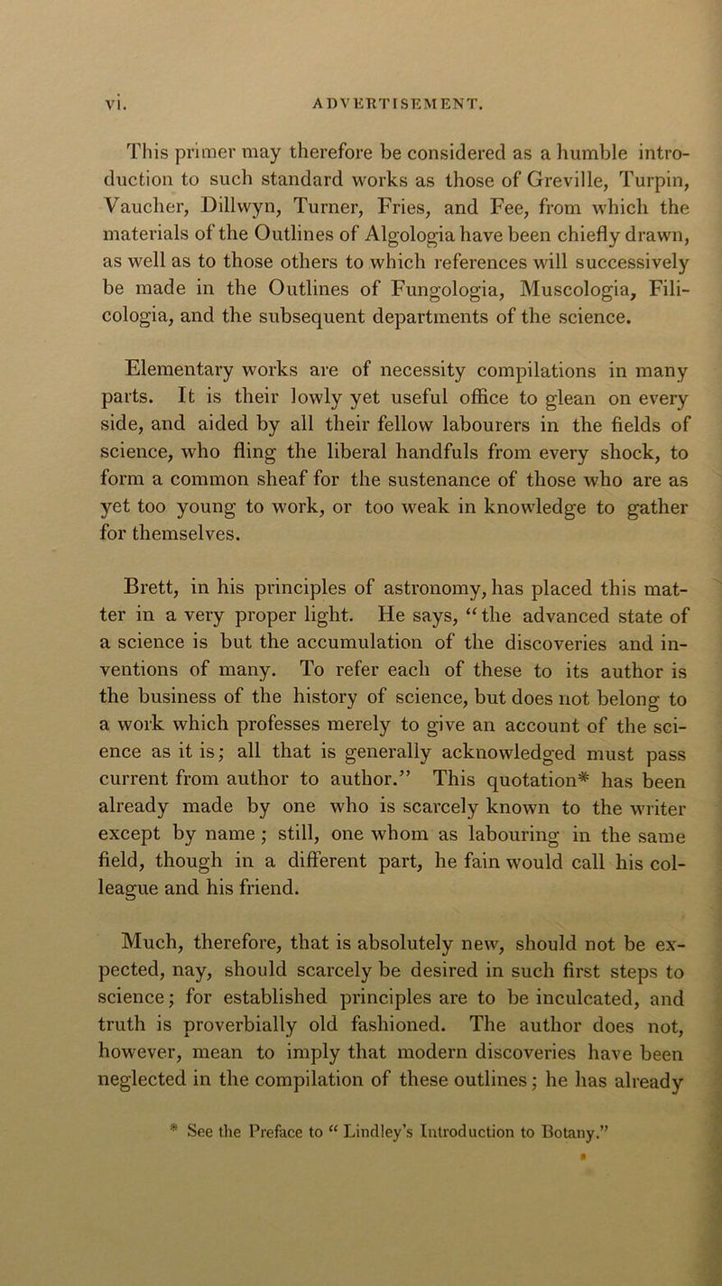 This primer may therefore be considered as a humble intro- duction to such standard works as those of Greville, Turpin, Vauclier, Dillwyn, Turner, Fries, and Fee, from which the materials of the Outlines of Algologiahave been chiefly drawn, as well as to those others to which references will successively be made in the Outlines of Fungologia, Muscologia, Fili- cologia, and the subsequent departments of the science. Elementary works are of necessity compilations in many parts. It is their lowly yet useful office to glean on every side, and aided by all their fellow labourers in the fields of science, who fling the liberal handfuls from every shock, to form a common sheaf for the sustenance of those who are as yet too young to work, or too weak in knowledge to gather for themselves. Brett, in his principles of astronomy, has placed this mat- ter in a very proper light. He says, “ the advanced state of a science is but the accumulation of the discoveries and in- ventions of many. To refer each of these to its author is the business of the history of science, but does not belong to a work which professes merely to give an account of the sci- ence as it is; all that is generally acknowledged must pass current from author to author.” This quotation* has been already made by one who is scarcely known to the writer except by name ; still, one whom as labouring in the same field, though in a different part, he fain would call his col- league and his friend. Much, therefore, that is absolutely new, should not be ex- pected, nay, should scarcely be desired in such first steps to science; for established principles are to be inculcated, and truth is proverbially old fashioned. The author does not, however, mean to imply that modern discoveries have been neglected in the compilation of these outlines; he has already * See the Preface to “ Lindley’s Introduction to Botany.”