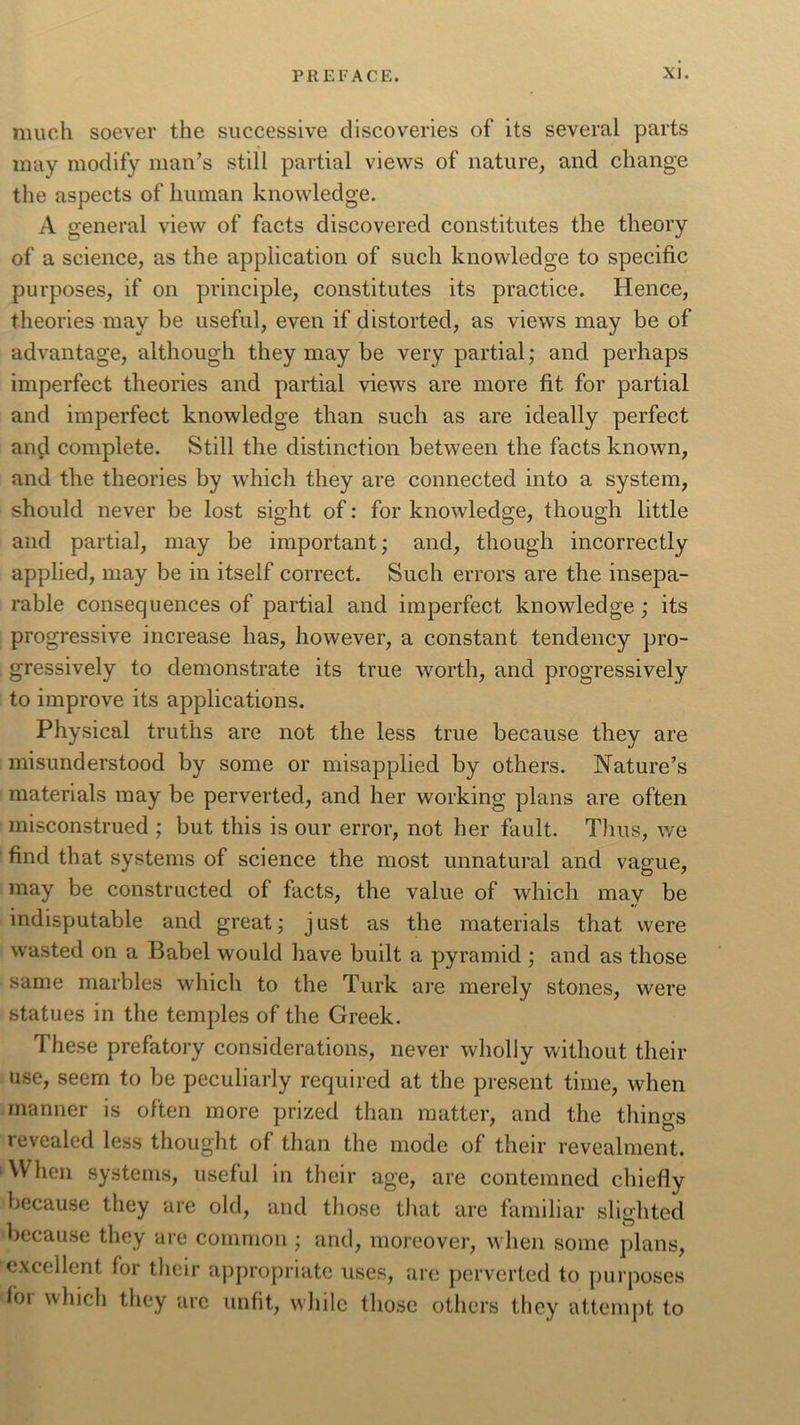 much soever the successive discoveries of its several parts may modify man’s still partial views of nature, and change the aspects of human knowledge. A general view of facts discovered constitutes the theory of a science, as the application of such knowledge to specific purposes, if on principle, constitutes its practice. Hence, theories may be useful, even if distorted, as views may be of advantage, although they may be very partial; and perhaps imperfect theories and partial views are more fit for partial and imperfect knowledge than such as are ideally perfect and complete. Still the distinction between the facts known, and the theories by which they are connected into a system, should never be lost sight of: for knowledge, though little and partial, may be important; and, though incorrectly applied, may be in itself correct. Such errors are the insepa- rable consequences of partial and imperfect knowledge ; its progressive increase has, however, a constant tendency pro- gressively to demonstrate its true worth, and progressively to improve its applications. Physical truths are not the less true because they are misunderstood by some or misapplied by others. Nature’s materials may be perverted, and her working plans are often misconstrued ; but this is our error, not her fault. Thus, we find that systems of science the most unnatural and vague, may be constructed of facts, the value of which may be indisputable and great; just as the materials that were wasted on a Babel would have built a pyramid ; and as those same marbles which to the Turk are merely stones, were statues in the temples of the Greek. These prefatory considerations, never wholly without their use, seem to be peculiarly required at the present time, when manner is often more prized than matter, and the things revealed less thought of than the mode of their revealment. When systems, useful in their age, are contemned chiefly because they are old, and those that are familiar slighted because they are common ; and, moreover, when some plans, excellent for their appropriate uses, are perverted to purposes foi which they are unfit, while those others they attempt to