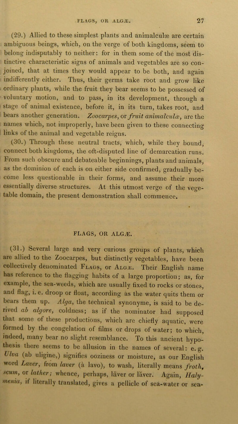 (29.) Allied to these simplest plants and animalculee are certain ambiguous beings, which, on the verge of both kingdoms, seem to belong indisputably to neither: for in them some of the most dis- tinctive characteristic signs of animals and vegetables are so con- joined, that at times they would appear to be both, and again indifferently either. Thus, their germs take root and grow like ordinary plants, while the fruit they bear seems to be possessed of voluntary motion, and to pass, in its development, through a stage of animal existence, before it, in its turn, takes root, and bears another generation. Zoocarpes, or fruit animalcules, are the names which, not improperly, have been given to these connecting links of the animal and vegetable reigns. (30.) Through these neutral tracts, which, while they bound, connect both kingdoms, the oft-disputed line of demarcation runs. From such obscure and debateable beginnings, plants and animals, as the dominion of each is on either side confirmed, gradually be- come less questionable in their forms, and assume their more essentially diverse structures. At this utmost verge of the vege- table domain, the present demonstration shall commence. FLAGS, OR ALGiE. (31.) Several large and very curious groups of plants, which are allied to the Zoocarpes, but distinctly vegetables, have been collectively denominated Flags, or Algal Their English name has reference to the flagging habits of a large proportion; as, for example, the sea-weeds, which are usually fixed to rocks or stones, and flag, i. e. droop or float, according as the water quits them or bears them up. Alga, the technical synonyme, is said to be de- rived ab algore, coldness; as if the nominator had supposed that some of these productions, which are chiefly aquatic, were formed by the congelation of films or drops of water; to which, indeed, many bear no slight resemblance. To this ancient hypo- thesis there seems to be allusion in the names of several: e. g. hlva (ab uligine,) signifies ooziness or moisture, as our English word Laver, from laver (a lavo), to wash, literally means froth, scum, or lather; whence, perhaps, lfiver or laver. Again, Haly- menia, if literally translated, gives a pellicle of sea-water or sea-