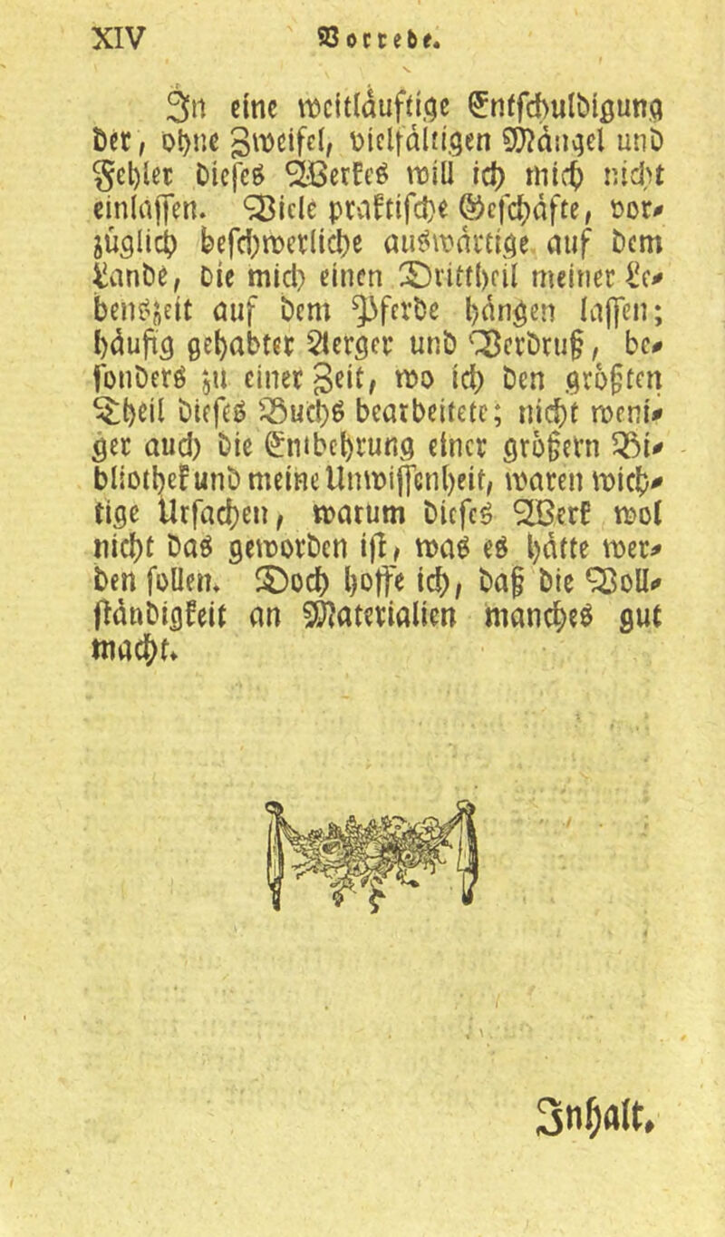 3n eine ^ntfchulbißunq Öcr, obne giDCifcl, üiclfdlfl.gen SWdiigel unD §el)let Diej^ö Sjßcrfeö tuill id) mic^ nidu cinlajjen. ^Iclc prcifttfd)« ö)cfd)dfte, üor^ jüglid) befd;n)etlicl)e au^\\?di‘eige. auf bem tanb^. Die mid) einen 3^iitf{)fil meiner ben^'jeit öuf bem ^^ferbe l)dngen Iaj]en; bdufig gehabter 5!erger unb '■^crbru§ / bc# fonberö jU einer Seit/ n)o id) Den gro§ten ^btil biefeö ^ueb^ bearbeitete; nicj)t meni# ger aud) Die 0itbet)rung einer 9r5§crn bliotbefunb meine Unmiffcnl)eit/ maren micb^ tige Urfacben, marum blcfc^ ^erE mol nid)t baö gemorben ifl/ ma^ eö l)dtte mer^ ben foUem ^5)od) Ijoffe id), baf bic Q3oUi» fidnbigfeit an 5Ö)aterialien manebeö gut macbn