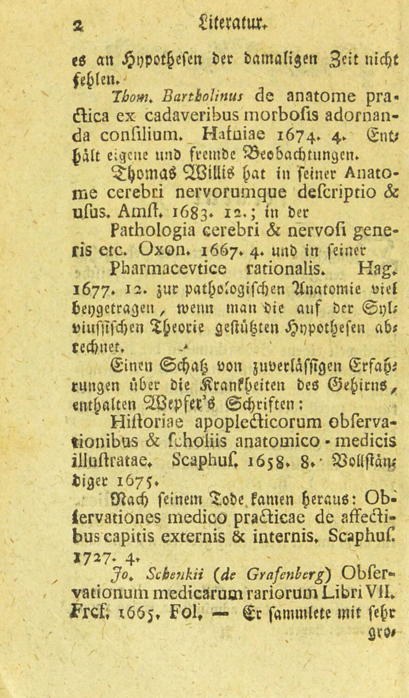 eö an tcc tamangcn 3cit nic^t fehlen» Ibom^ BanboUnus de anatome pra- dlica ex cadaveribus morbofis adornan- da confilium» Hafaiae 1674* 4- ^nt; fält eigene unö fi*embc S3ec6arf)tungen» SiöilU^ fat in feiner Anato- me cerebd nervorumque deferiptio & ufus, Amfl» 1683* i-M bl öec Pathologia cerebri & nervofi gene- ris etc* Oxon* 1667* 4* unö in feiner Pharmacevtice rationalis* Kag* 1677* 12. jur pat&oIogifcf}en 7(natomic uiej ^eingetragen, tuenn man tie auf ber @i)t; j)iuf)Tfd)cn ^^^ocie geftufsten ,^npoti;efen ab# teebnet, > (Sinen 0c^a^ non juücridfjTgcn Srfapi tnngen über bic Äranf^citen beö 0e^irnö, «Inhalten ^ßepfei;'^ @(^riften; Hiftoriae apopledlicorum obferva- tionibus & fchoüis anatooiico - medicis illuftratae^ Scaphuf* 1658* 8»* ^Öoafldm tiger 1675* OZacb feinem ‘^obe.famcn Jerauö: Ob- lervationes medico praÖicae de afFedi- bus capitis externis 6c internis* Scaphuf! 1727* 4t Jo^ ScheJikii (äe Grafcnherg) Obfer- vationum medicarumrariorumLibriVlI* Frcf; 1665» Fol, — fammlcte mit fe^c
