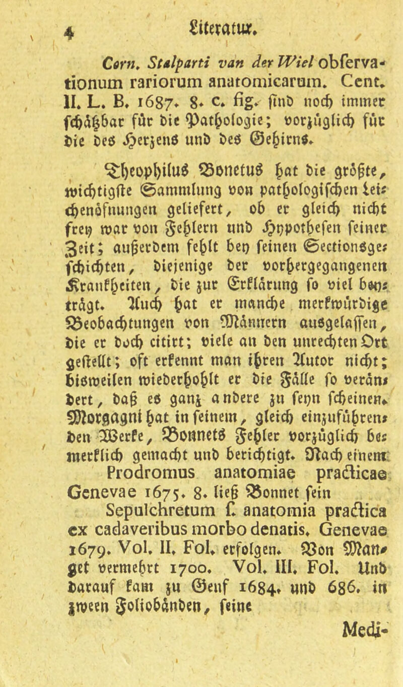 I CtfW, Stdlparti van der Wiel obferva- tionum rariorum anatomicarum» Cent* 11. L. B. i687* 8» c* ßg» fi»ö noc^ tmmetr fc^a^bar für bie ^at^olo^ie; »orjuglic^ fuc i)ic beö J^erjenö unb bcö ©e^ienö» ^l^cop^ilu^ ^onefu^ ^at bic größte, wiebtigfte 0*^mmliin9 »o» pat^ologifcbcn UU c^cnüfnuiigen geliefert, ob er gleich nid)t frei? war pon ^e()lern tinb Jpppot^efen feiner 3eitj au^erbem fe^lt bet) feinen ©ectionöge? febiebten, biejenige ber oorbergegangeneit ^ranfbeite» / i^r Srflärnng fo üiel bdt)f trdgt* Tfueb er inancbe mcrfnjitrbige Söeobacbtungen von ?0^dniiern außgelnffen, bie er boeb citirt; viele an ben Unrechten Ort geftellt; oft ernennt man ihren ^utor nicht; bißmeilen mieberhohlt er bie ^dlle fo vcrdn< bert, ba§ eß ganj anbere ju fepn fcbeinen#> 551orgagnt h«t in feinem, gleich cinjiifiihren# ben &erPe, JÖonmtß 5<^h^2r vorjuglicb bas merPlicb gemacht nnb beri^tigt* SRach einem; Prodromus anatomiae pradlicae Genevae 1675. 8* lie§ Sonnet fein Sepulchretum £ anatomia pradlica cx cadaveribus morbo denatis. Genevae 1679* Vol. II. Fol. erfolgen. 553on 5!)?an^ get vermehrt 1700. Vol. UI. Fol. Unb barauf fam ju ©enf 1684. «nb 686. in irvetn ^oliobdnben/ öine Medi-