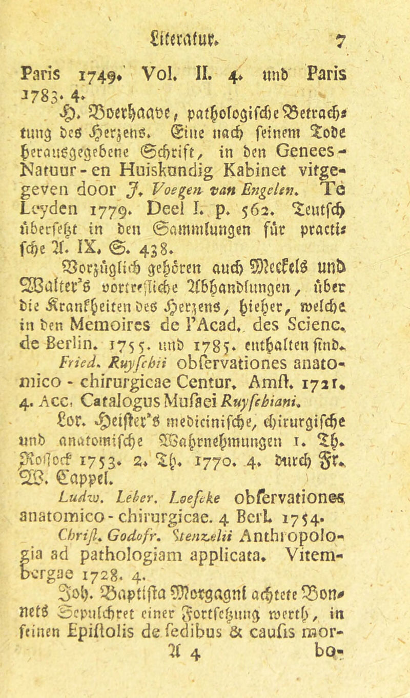 Paris 1749* Vol. II. 4* «nb Paris J783‘ 4» 33oer§aaiJe, paf6ofo3ifcf)e?33efi:acf}tf timg bcö ^^erjetiö. @iiie nac^ feinem ^^oöe ^eraii^gegebcnc ©cbrift, in ben Genees- Iv^ituur-en Huisknndig Kabinet vitge- geven door J* Voe^etir tan Eftgehn* Tö Leyden 1779. Deel I. p. 562. ^eutfe^ iiberfef^t in ben 0ammlun3en für practU fepe X IX, 0. 438. ge|)6rcn and) 5)?ccfelö unt^ SBuItcr’ö üörtreilicbc ^B^anbfungen, über bie ^ranf^eiten öeö ^ie^et^ mld)t in ben Memoircs de l’Acad. des Sciene., de Berlin* 1755. 1785* cntfialtcnftnb*. Fried* Ruyfebii obfervationes anato-* mico - chirurgicae Centur* AmfI* 172r* 4. Acc, Q^t^\og\JiS'bAu?‘&Q\Ruyfehianü £ör. mcbicinifcbe^ ebirurgifebe iinb onatomifebe 5ß3obrnebmungen i. pvoi]orf 1753. 2, ilb» 1770» 4* ^‘appcl. Ludw. Leber. Loefeke obfbrvation©S. anatoinico-chirurgicae. 4 Bert 1754. Chriß* Godofr, ^tenzelii Anthropolo- gia ad pathologiam applicata* Vitem- bergae 1728, 4. Sol). 33aptifla 5??ßpgaönl aebtefe netö Scpnlcbret einer j^ortfebung mertb, in feinen Lpiüolis de fedibus & cauüs nsor- 4 bo-