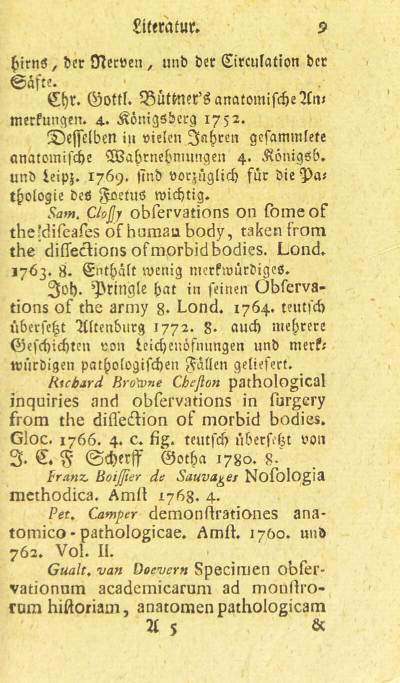 ^trnö, bcr Oiecijen, unb bcc ©rcufation bcc @öfte. ©ottl* ^üf^er’ö anafomif(^e2(n^ mcrfungcn* 4. .^onigöbcr^i 1752» ^clfclben in lotelcn gefammfefe anatomifiß ^OSabtncbnuingen 4. .^tonigöb» unb icipj. 1769. |Tnb tiocjüglicb für öie tbologie beö ^cuiö roicbtig. Sant. Cloßy obfervations on fome of theldifeafes of hamau body, takcn from the diffe^ions of morbid bodies. Lond* 1763. 8. Sntbält wenig nierfwürbigcö, 3ol). ^>ringlc bat in feinen Obferva- tions of the army 8» Lond* 1764» teutf6 tiSerfcIt 'Kltenbiirg 1772. 8. aud) niebcerc ©efcbicbteu ton Icicbenöfnungen unb merf; ttjurbigen patboiogifcben ^dflcn geliefert, ^ Richard Bro\one Cbeflon pathological inquiries and obfervations in furgery from the difledlion of morbid bodies. Gloc. 1766. 4. c, fig. teutfcb überfefet ton 3‘ S ©otba 1780, 8* Franz, BoiJJier de Sauva^et Nofologia mcthodica, Amll 1768. 4. Per, Camper demonftrationes ana- tomico - pathologicae, Amft, 1700. unb 762, Vol. II. ' Gualt^ van Docvern Specimen obfer- vationum academicarum ad mouilro- ram hißoriam, anatomenpathologicam 21 s ^