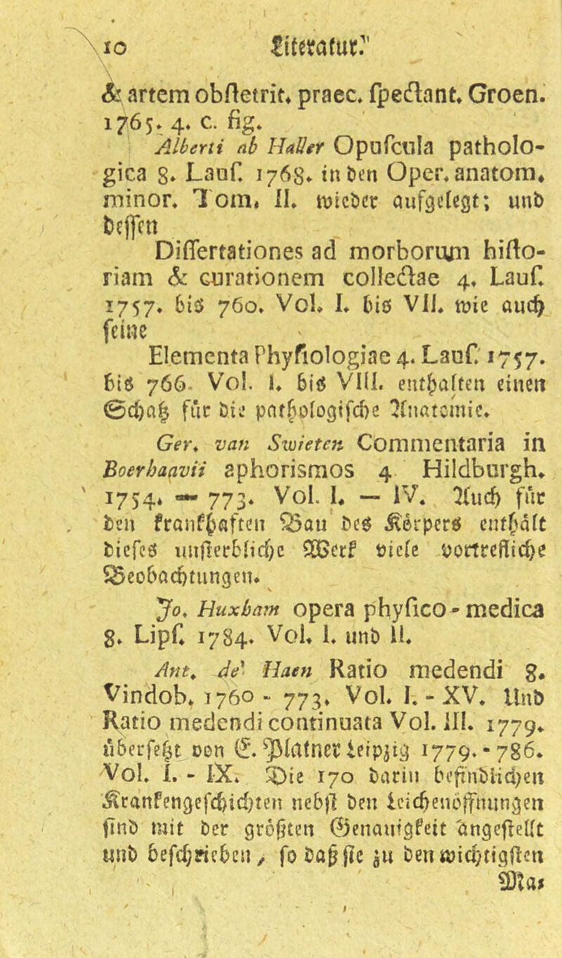 ^10 £iterafut'’ Ä!;artcm obftetrit» praec. fpedlnnt» Groen. 1765» 4. c. fig. Alberti ab Hallgf Opufcilla patholo- gica 8» Lauf. 1763. inben Oper^anatom* minor. 1 oiiii il» tvicbcr auföcUgt; unb bejfcn Difiertationes ad morbormii hifto- riam & Gurationem colledae 4, Lauf» 1757. 6iö 760. VoK I* biß Vli. tüie auc^ feine Elemcnta Phyfiologiae 4. LauC *757. Biß 766. Vol. L biß VIII. enthalten einen 0d)a^ für öie pnt(>ologifd)s IJbiatcinic. Ger, van Sxuieten Comnieiitaria in Boerhaavii aphorismos 4 Hildburgh» ' 1754* — 773. Vol. I. — IV. ^ticB für ben franf^ßften ^au' beß ^erperß enff^älC biefeß imflerMid)c SßSerf ticlc pottrefficbe SScobacbtiingen. ^ 'Jo, HuxJbam Opera phyfico - medica g. Lipf* 1784. VoU 1. unb li. Am,. Ae' Haen Ratio medendi g. Vindob* 1760 ■< 773. VoL I. - XV. Unb Ratio medendi continuata Vol. ill. 1779«. übeufef^t Den ^latner ieipji^ 1779.-786* Vol. i. - IX. !^Die 170 barin befx'nbiid;en ÄranFen9efd)id}ten neb)l ben icicBencjfnuncjen finb mit ber größten ©enautgfett 'öngepeUt «nb befdjricbcii/ fobo^fic u« bentpidytigftcit