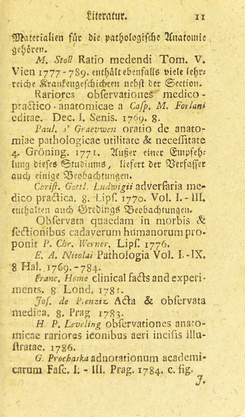 ?D>a(erialien fuc t)ic pat&ologifd)e Itimfoim’e, gi\56i:en* Af» Stoll Ratio rncdendi Tom» V» V^ien 1777 - 7S9» entbattebsnfaUß »ielc febi*; reiche Ä'ranfengcfcbicb^cn ncbft ber ©ection» Rariqrcs obfervatioiies medico - pra'Stico - anatomicae a Cafp, M, Forlam cdifae» Dec. I. Senis. 17Ö9* g. VatiL j’ Graevwsn oratio de anato- miae pathoiogicae utilitate h neceffitate 4. Gröning. 1771. 2(u$er ektec iSrnpfeb' Imig biefeö ©tiiDiiimö, liefert ber 5^erfaffer and) einige ^eeböchtungen. Cbrifi* GottL Lud\oigii adverföria mc'- dico pradica. g.'LipC 1770» VoL I.- ill» cntbßken auch ^ecbachtungen» Obfervata qoacdam in morbis & feefbonibus cadaverum humanorum pio- ponit p. Cbr, Wertier, LipH 1776. E. A, NieoUi Pathoiogia Vol» I.-IX. 8 Hai,,1769.-784* Franc, Home clinical £361:5 and experi* mcnts. 8 Lond, 178 ^ Jof, de P.enziz, Acta & obfcrvata medicp. g. 1783. H P, Levding obfervationcs ana^o- micac rariores iconibus aeri incifis illu- flratac. 1786. G. adnotationum academi-