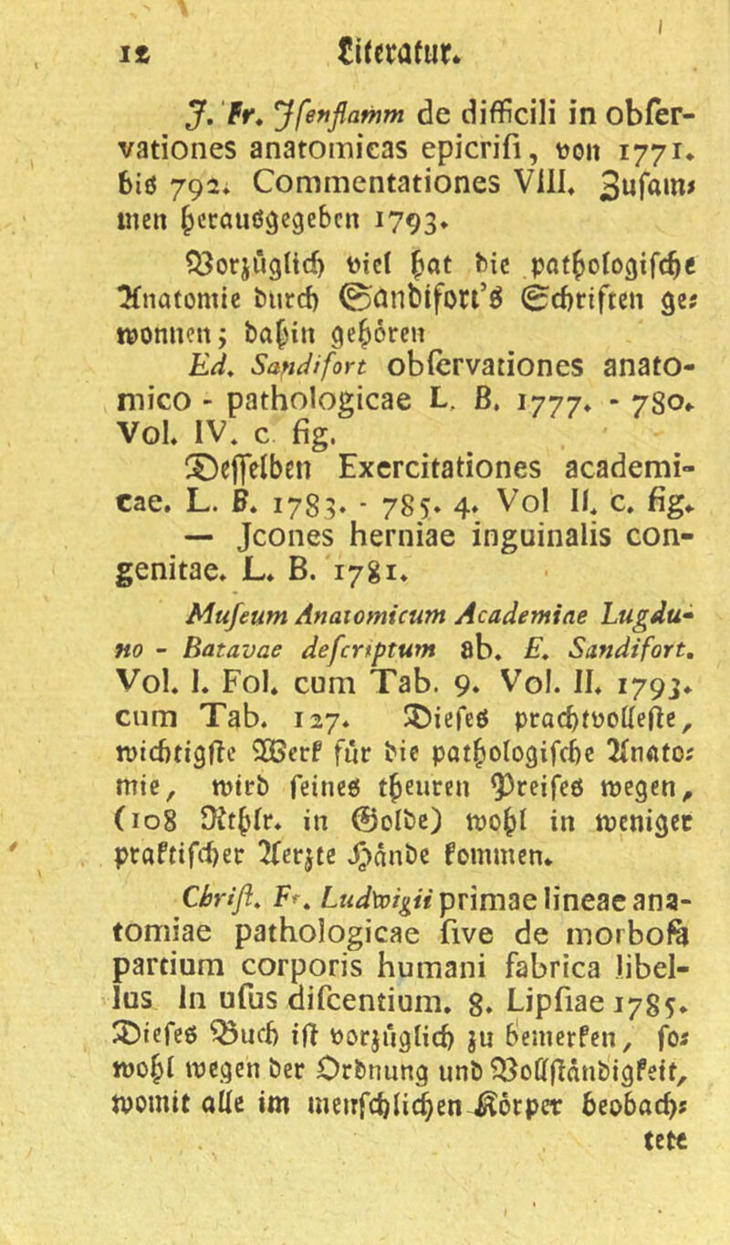 J. fr* Jfefiflawm de difficili in obfer- vationes anatomieas epicrifi, tjoii 1771* 6iö 792; Commentationes VilL men ^ccöuögegebcn 1793* Q3orjügUd) t)iet ^at bic pnt^otogifc^e Tfnatomic burd) 0anbifori’ö 0rf)nftcn ge? moniien; ba|in geboren Ed* Sandifort obfcrvationes anato- mico - pathologicae L, ß, 1777* ‘ VoK IV* c fig. ^Deflelben Excrcitationes academi- cae, L. F* 1783. - 785» 4* Vol 11* c. fig«. — Jcones herniae inguinalis con- genitae. L* B. 1781* Mufeum Anaiomicum Acadetniae Lugdu* HO - Batavae defcrtptum ab* E, Sandifort, Vol* K Fol* cum Tab. 9. Vol. II* 1793* cum Tab. 127* IJ^iefeö pracbfüoUeße, micbtigßc 2Öcrf für bie pat^ologifcbe 2(nato; mte, mtrb feincö t^eiiren 9)rcife6 wegen, (108 in @oIbc) wobl in weniger praftifd)er 2ferjfe .^')änbe fcmmcn* Chrift* Fr, primae lineacana* tomiae pathologicae five de morbofa partium corporis humaiii fabrica libel- lus ln ufus difcentium* 8. Lipfiaei785* 25icree ^ud) ift tjorjüglid) ju b'emerfen, foi wo^I wegen ber Orbnung unb ^offßdnbigfett, womit aüi im meiifcblicben^orper beobac^s tetc