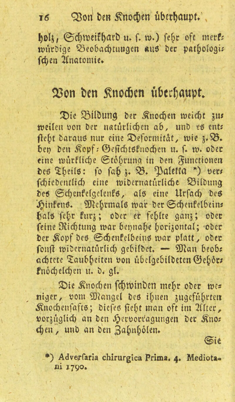 0cbti)eifbiirÖ u» f. w.) fe^t oft merf; ivurDige ^eobaebtuwejen «u3 t)cc pßtbologi; feben 2fnötomie» 23on ben ^noAen «bec^aupt ^t)ie Gilbung ber Änocbm weitst 511« weilen üon ber imtürUcben ab, iinb eö ent; (lebt baranö nur eine $5)eformitdt, wie 5,^* bet) ben ^opf; @eftd)töfnocbcn u. f* w. obeir eine wurflicbc 0t6brnnct in ben ^«»^ctioneti bcö fo fab ^ Valetta *) »et; fcbicbentHd) eine wibernaturlicbc S3dbnng be« @d}enfe(gcienfö, al6 eine Urfad) bc5 ’^infenö. ^J^ebrrnalß war ber @cbenfel6ein; balö febe fnrj; ober er febite ganj; ober feine 9Jid)tnng war bepnabe boripntal; ober ber Äopf beö ©(bcnfelbeinö war platt, ober fonH wiiJernatiirlid) gebifbet» — ?ISJ^an beob; achtete “Jaiibbciten üon übctgebitbeten@cb6r; fnod)eichen n. b. gU 5J)ie ^nod)en fcbttJinben mehr ober we« tiiger, pom ?[J^angel bcö ihnen jngefnbrteii Änochenfaftö; biefeö jtebt man oft im 3(ltcr, porjnglid) an ben .^erpori'agungen ber ^no; eben, unb an b'cn ©ie •) Adverfaria chirurglca Prima. 4. Mediota- fli 1790. \