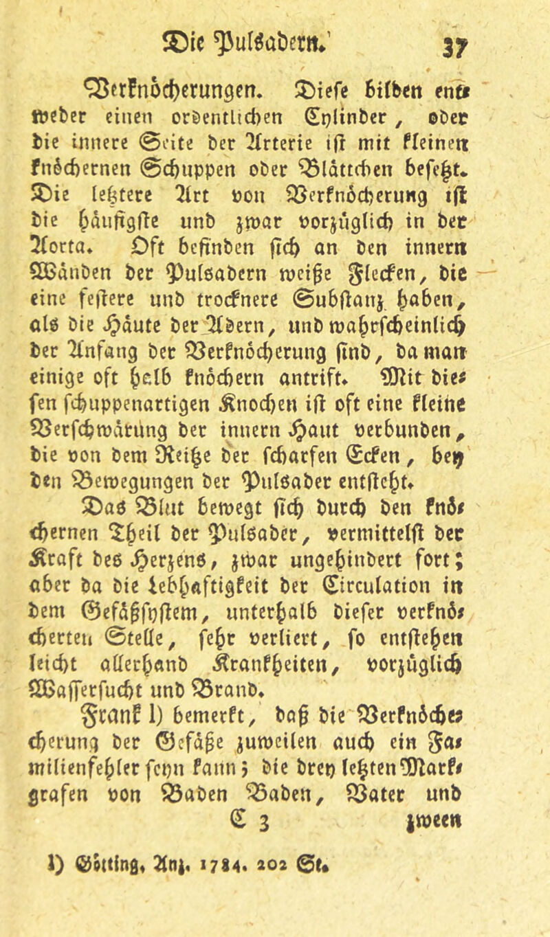 ^tr!nod)ßrun9erT. 6t(hm eriüt Weber einen oröentlicben (Splinber, ©bec bie innere 0i’ite ber ^irterie i(l mit fleinett fn§d)ernen @c^iippen ober ^Idttcben befe|t«, 5Die lefeterc !Hrt Pon 35erfn6d)eruHg ijl bie ^dnjigftc unb jmar porjugtid) in bet 3(orta* Oft bcfinben jicb an Den innerri Sßdnbcn ber 9)u[6abcrn tpei^e eine feilere unb trocfnere ©ubflanj, fiabett, ölö bie ^dutc ber:^bcrn, unb tpa^rfcbeinlic^ ber ll'nfang bet ?Scrfn6cbcrung (inb, ba mait einige oft ^clb fnocbetn antrift* ^IHit bie# fen fcbuppenartigen .^nocben ift oft eine ficihe SSerfcbtpätung ber innern ^aiit Perbunben^ bie pon bem 91ei|e bet fcbarfen Srfen, be^ b<n ^^etpegungen ber ^ulöaber entließt* 5)a6 33Uit betpcgt flc^ butcb ben fn6# ebernen X^eit ber 5^ul6ober, permitteljl bet Äraft bcß ^erjenö, jtpar unge^inbert fort; aber ba bie ieb^aftigfeit bet (Sireuiation irt bem 0efd^fpjlem, unterbolb biefer perfnö# cberten ©teile, j^ebc Perliert, fo entließen leiebt aiiecbanb Äranfbeiten, porjuglicb ößajferfucbt unb ^ranb* Scanf 1) bemerft, ba^ bie ?Öerfn6cbw cberung ber ©efdpc jumeiien auch ein ^a# milienfebter fcpn faiin > bie brep lebten-Olarf# grafen pon Ö3aben ^abeu, ?23atce unb ^ 3 iween 1) (Gotting* 1784* 202 @t*