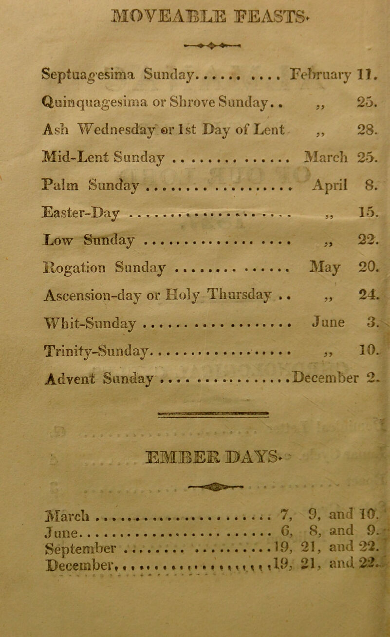 MOVEABUE FEASTS- Septuagesima Sunday February 11. Quinquagesiiua or Shrove Sunday.. „ 25. Ash Wednesday or 1st Day of Lent V* V# iO 00 • Mid-Lent Sunday . March 25. * V Palm Sunday . April 8. Easter-Bay *........ ... . i. 15. Low Sunday „ 22. Rogation Sunday . . May 20. Ascension-day or Holy Thursday , „ 24. Whit-Sunday . June 3. Trinity-Sun day „ 10. j*~- • .* T ' ' Advent Sunday .December 2. EMBEE BAYS- March 7, 9, an ! 10. June 0, 8, and 9. September 19, 21, and 22. December* m nu *19, 21, and 22.