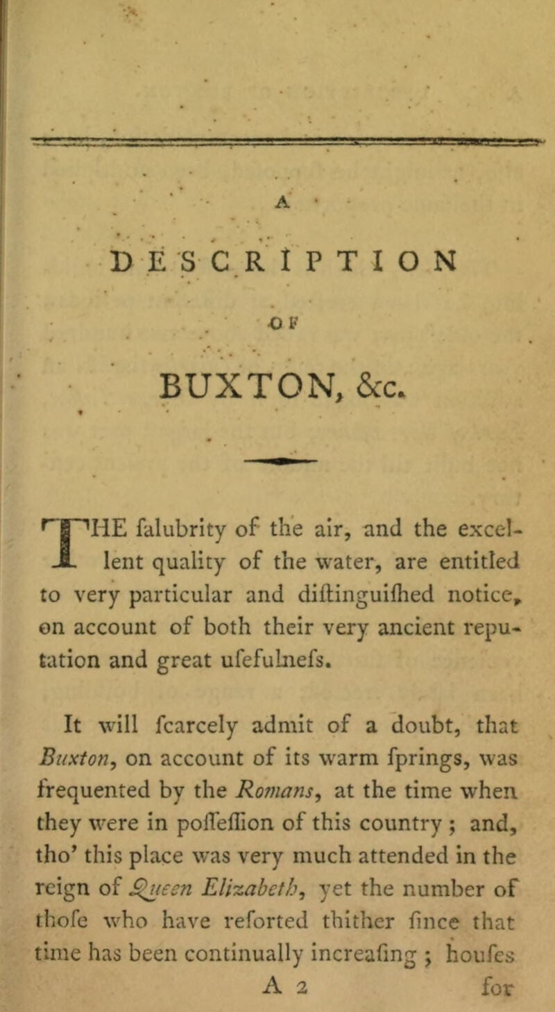 A • DESCRIPTION •OF BUXTON, &c* r I^HE falubrity of the air, and the excel- JL lent quality of the water, are entitled to very particular and diftinguilhed notice,, on account of both their very ancient repu- tation and great ufefuLnefs. It will fcarcely admit of a doubt, that Buxton, on account of its warm fprings, was frequented by the Romans, at the time when they were in pofleflion of this country ; and, tho’ this place was very much attended in the reign of J^ueen Elizabeth, yet the number of thofe who have reforted thither llnce that time has been continually increafing ; houfes A 2 for