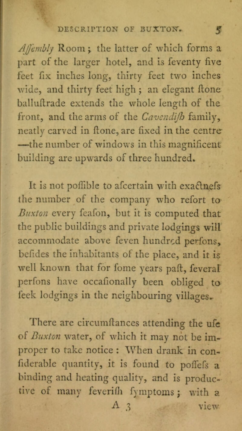 Affembly Room; the latter of which forms a part of the larger hotel, and is feventy live feet fix inches long, thirty feet two inches wide, and thirty feet high ; an elegant ftone balluftrade extends the whole length of the front, and the arms of the Cavendijh family, neatly carved in ftone, are fixed in the centre- —the number of windows in this magnificent building are upwards of three hundred. It is not poffible to afcertain with exaftnefs the number of the company who refort to Buxton every feafon, but it is computed that the public buildings and private lodgings will accommodate above feven hundred perfons, befides the inhabitants of the place, and it is well known that for fome years pall, feveral perfons have occafionally been obliged to leek lodgings in the neighbouring villages- There are circumftances attending the ufe of Buxton water, of which it may not be im- proper to take notice : When drank in con- fiderable quantity, it is found to pofTefs a binding and heating quality, and is produc- tive of many feverifh fymptoms; with a A 3 view
