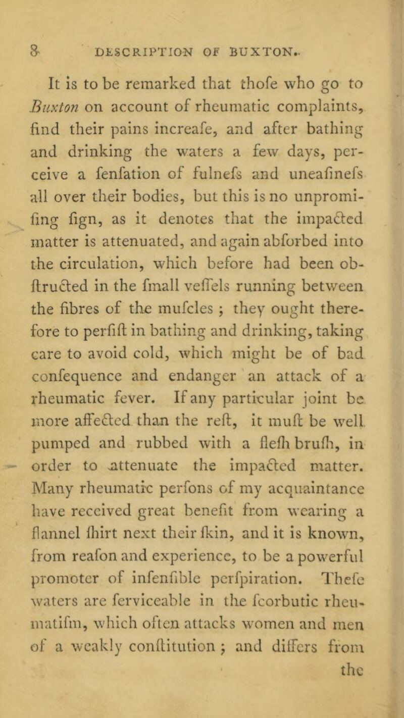 It is to be remarked that thofe who go to Buxton on account of rheumatic complaints, find their pains increafe, and after bathing and drinking the waters a few days, per- ceive a fenfation of fulnefs and uneafinefs all over their bodies, but this is no unpromi- fing fign, as it denotes that the impacted matter is attenuated, and again abforbed into the circulation, which before had been ob- ftructed in the fmall vefiels running between the fibres of the mufcles ; they ought there- fore to perfift in bathing and drinking, taking care to avoid cold, which might be of bad confequence and endanger an attack of a rheumatic fever. If any particular joint be more affe&cd than the reft, it muft be well pumped and rubbed with a flefh brufh, in order to .attenuate the impacted matter. Many rheumatic perfons of my acquaintance have received great benefit from wearing a flannel fhirt next their lkin, and it is known, from reafon and experience, to be a powerful promoter of infenfiblc perfpiration. Thefe waters are ferviceable in the fcorbutic rheu- matifm, which often attacks women and men of a weakly conftitution ; and differs from