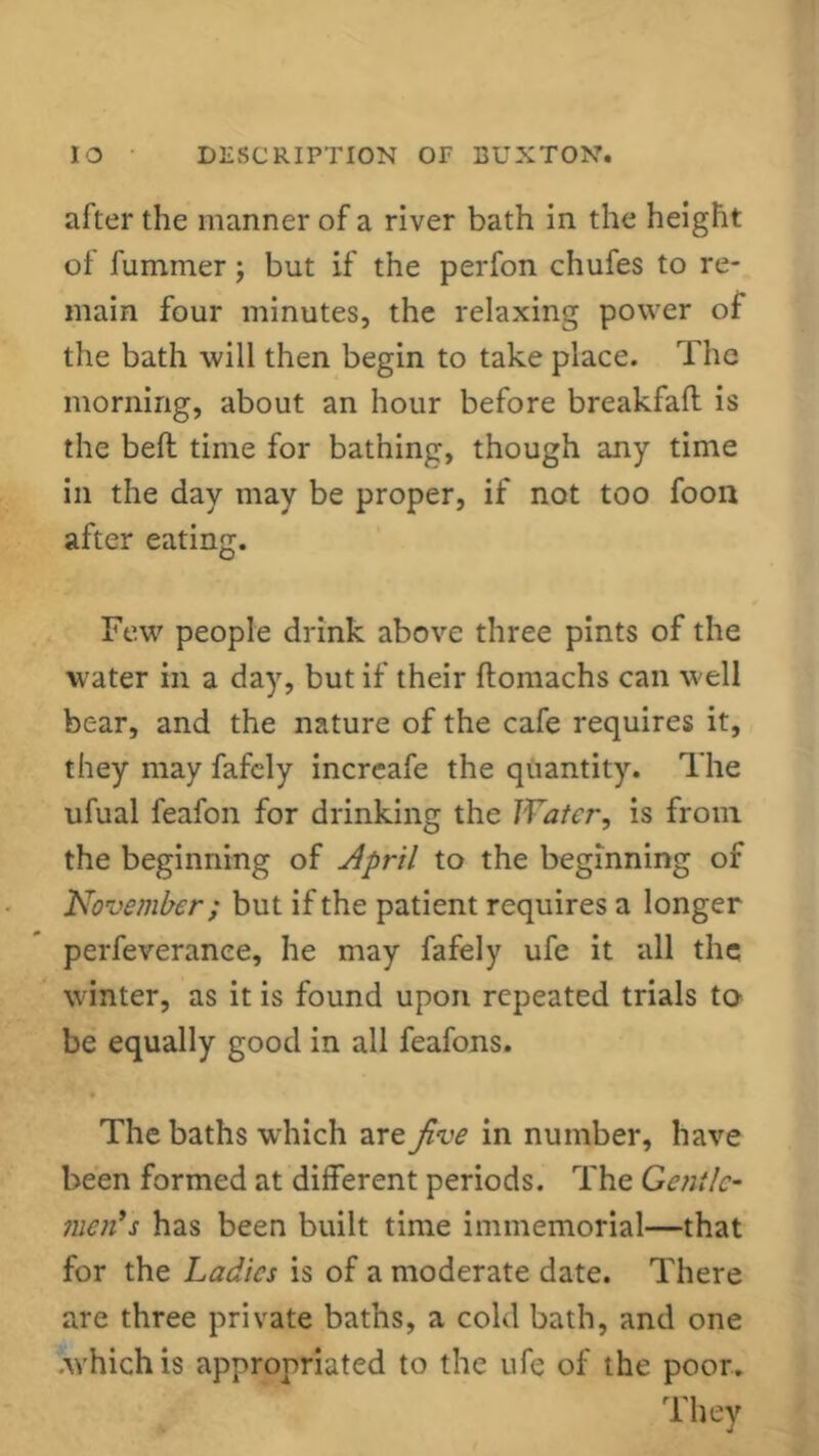 alter the manner of a river bath in the height of luminer; but if the perfon chufes to re- main four minutes, the relaxing power of the bath will then begin to take place. The morning, about an hour before breakfaft is the bell time for bathing, though any time in the day may be proper, if not too foon after eating. Few people drink above three pints of the water in a day, but if their ftomachs can well bear, and the nature of the cafe requires it, they may fafely increafe the quantity. The ufual feafon for drinking the Water, is from the beginning of April to the beginning of November; but if the patient requires a longer perfeverance, he may fafely ufe it all the winter, as it is found upon repeated trials to- be equally good in all feafons. The baths which are five in number, have been formed at different periods. The Gentle- men's has been built time immemorial—that for the Ladies is of a moderate date. There are three private baths, a cold bath, and one .which is appropriated to the ufe of the poor. They
