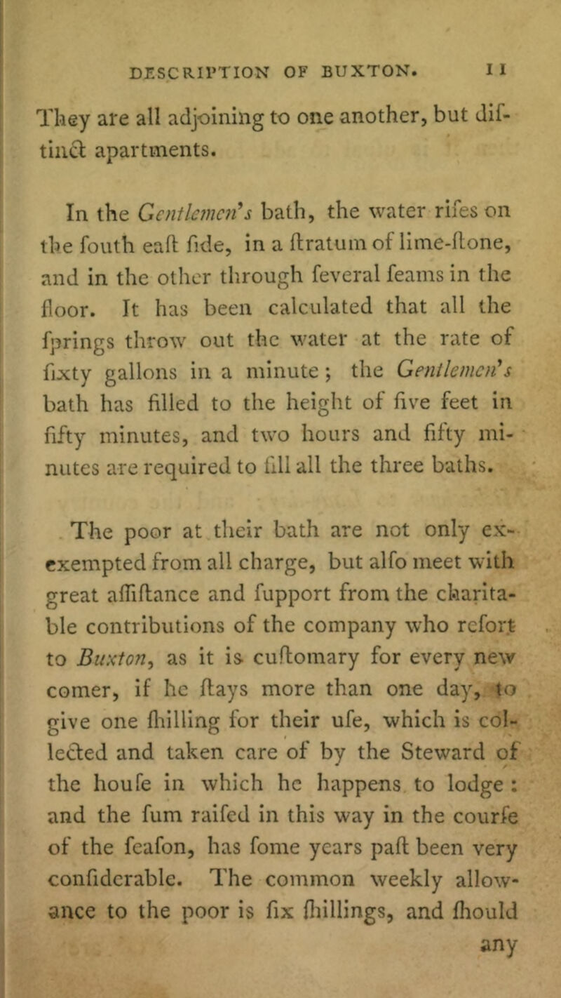 They are all adjoining to one another, but dif- tinct apartments. In the Gentlemen's bath, the water rifeson the fouth eall fide, in a ftratum of lime-ftone, and in the other through feveral Teams in the floor. It has been calculated that all the fprings throw out the water at the rate of fixty gallons in a minute; the Gentlemen's bath has filled to the height of five feet in fifty minutes, and two hours and fifty mi- nutes are required to fill all the three baths. The poor at their bath are not only ex- exempted from all charge, but alfo meet with great aftiftance and fupport from the charita- ble contributions of the company who refort to Buxton, as it is cuflomary for every new comer, if he flays more than one day, to give one fhilling for their ufe, which is col- lected and taken care of by the Steward of the houfe in which he happens to lodge : and the fum raifed in this way in the courfe of the fcafon, has fome years pall been very confidcrable. The common weekly allow- ance to the poor is fix (hillings, and fhould any