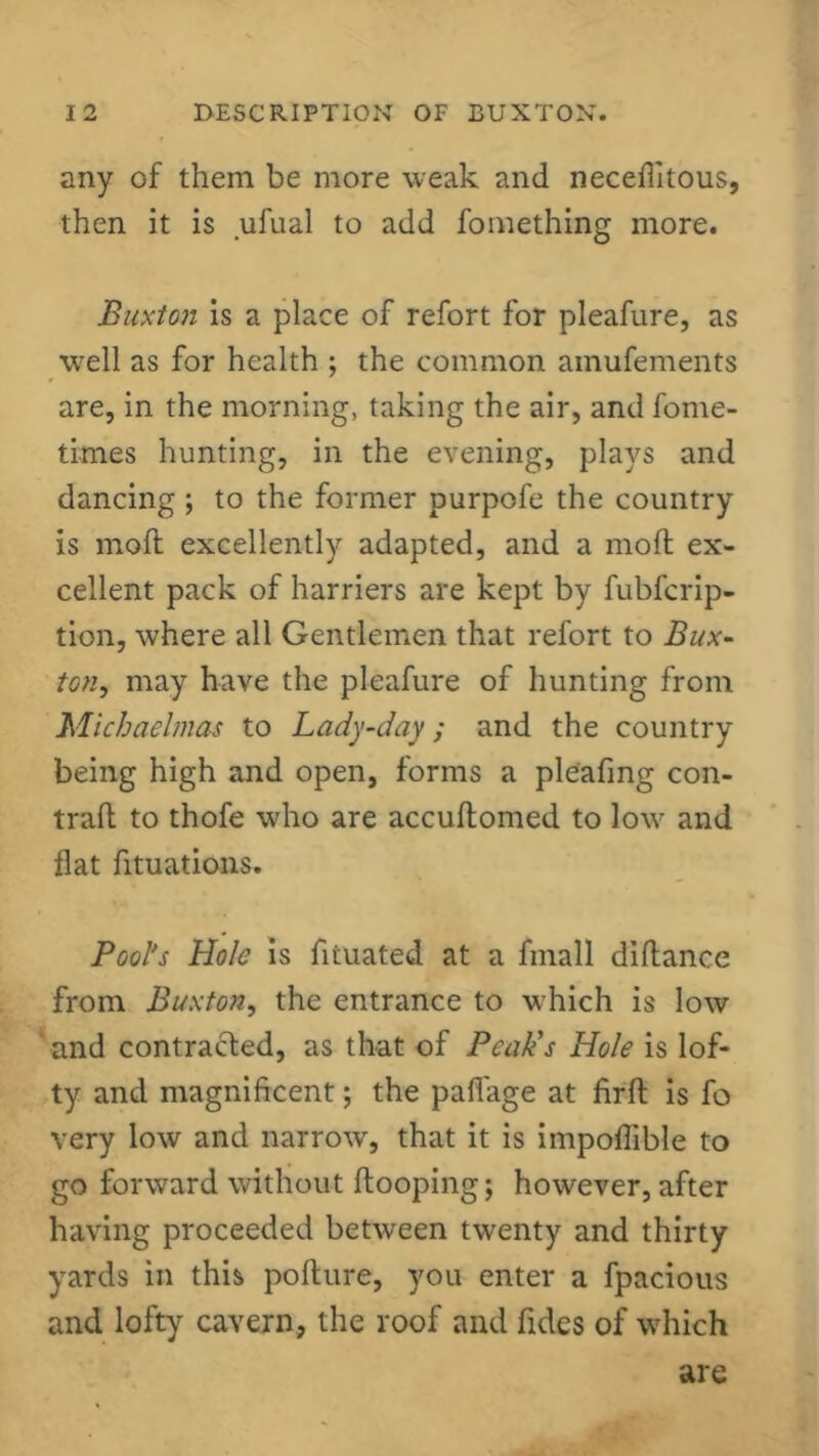 any of them be more weak and neceflitous, then it is ufual to add fomething more. Buxton is a place of refort for pleafure, as well as for health ; the common amufements are, in the morning, taking the air, and fome- times hunting, in the evening, plays and dancing ; to the former purpofe the country is molt excellently adapted, and a mod ex- cellent pack of harriers are kept by fubfcrip- tion, where all Gentlemen that refort to Bux- ton, may have the pleafure of hunting from Michaelmas to Lady-day; and the country being high and open, forms a pleafing con- trad to thofe who are accudomed to low and flat fituations. Pool's Hole is fiiuated at a fmall didance from Buxton, the entrance to which is low and contrafted, as that of Peak's Hole is lof- ty and magnificent; the pafiage at fird is fo very low and narrow, that it is impofiible to go forward without dooping; however, after having proceeded between twenty and thirty yards in this podure, you enter a fpacious and lofty cavern, the roof and fides of which are
