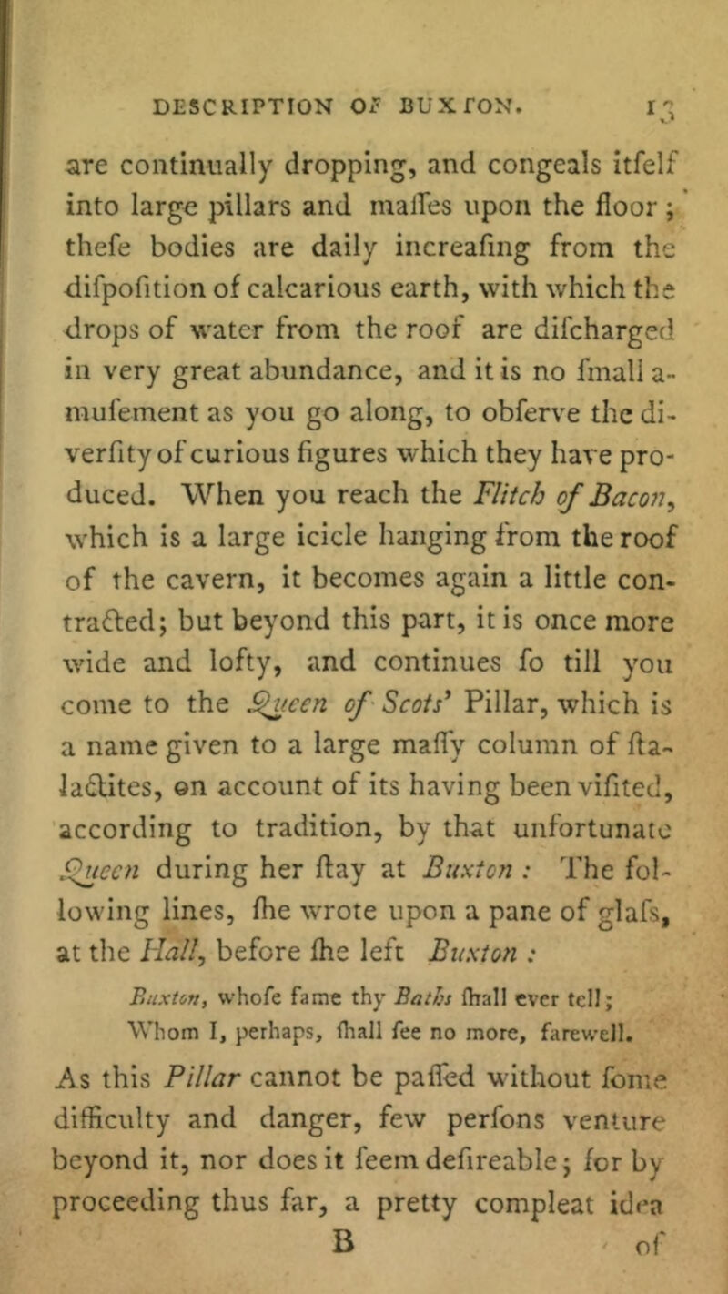 are continually dropping, and congeals itfelf into large pillars and inalfes upon the floor; thefe bodies are daily increafing from the difpofition of calcarious earth, with which the drops of water from the roof are difcharged in very great abundance, and it is no fmall a- mufement as you go along, to obferve the di- verfity of curious figures which they have pro- duced. When you reach the Flitch of Bacon, which is a large icicle hanging from the roof of the cavern, it becomes again a little con- tracted; but beyond this part, it is once more wide and lofty, and continues fo till you come to the Queen of Scots’ Pillar, which is a name given to a large mafiy column of fta- lactites, ©n account of its having been vifited, according to tradition, by that unfortunate Queen during her flay at Buxton : The fol- lowing lines, fhe wrote upon a pane of glafs, at the Ha'll, before fhe left Buxton : Buxton, whofe fame thy Baths fhall ever tell; Whom I, perhaps, (hall fee no more, farewell. As this Pillar cannot be paffed without fome difficulty and danger, few perfons venture beyond it, nor does it feein defireable; for by proceeding thus far, a pretty compleat idea B ' of