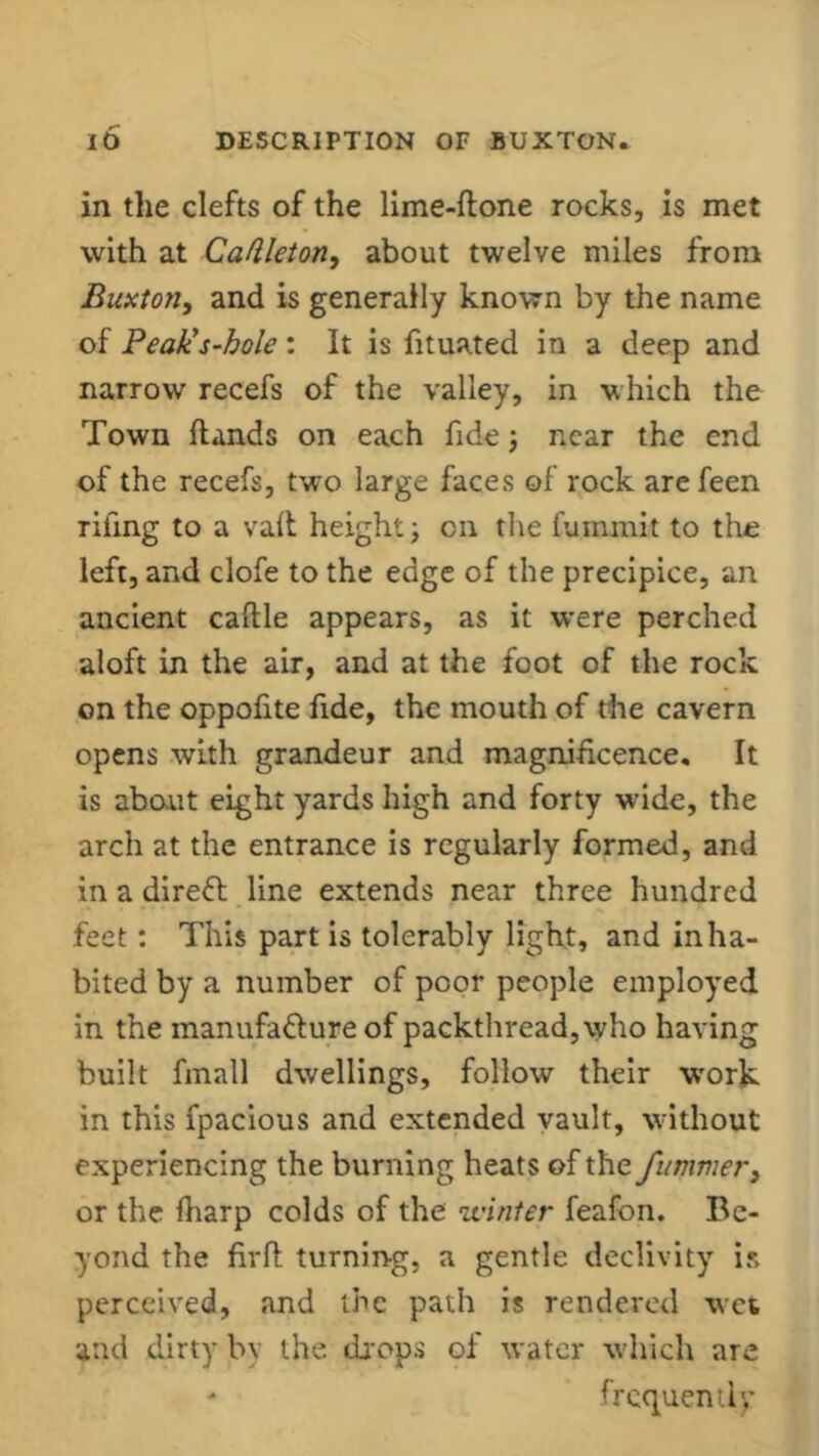 in the clefts of the lime-ftone rocks, is met with at Caftleton, about twelve miles from Buxton, and is generally known by the name of Peak's-hole: It is fituated in a deep and narrow recefs of the valley, in which the Town Hands on each fide; near the end of the recefs, two large faces of rock are feen rifing to a vaft height; on the fummit to the left, and clofe to the edge of the precipice, an ancient caftle appears, as it were perched aloft in the air, and at the foot of the rock on the oppofite fide, the mouth of the cavern opens with grandeur and magnificence. It is about eight yards high and forty wide, the arch at the entrance is regularly formed, and in a direCt line extends near three hundred feet: This part is tolerably light, and inha- bited by a number of poor people employed in the manufacture of packthread, who having built fmall dwellings, follow their work in this fpacious and extended vault, without experiencing the burning heats of the fummer, or the fharp colds of the winter feafon. Be- yond the firft turning, a gentle declivity is perceived, and the path is rendered wet and dirty by the drops of water which are