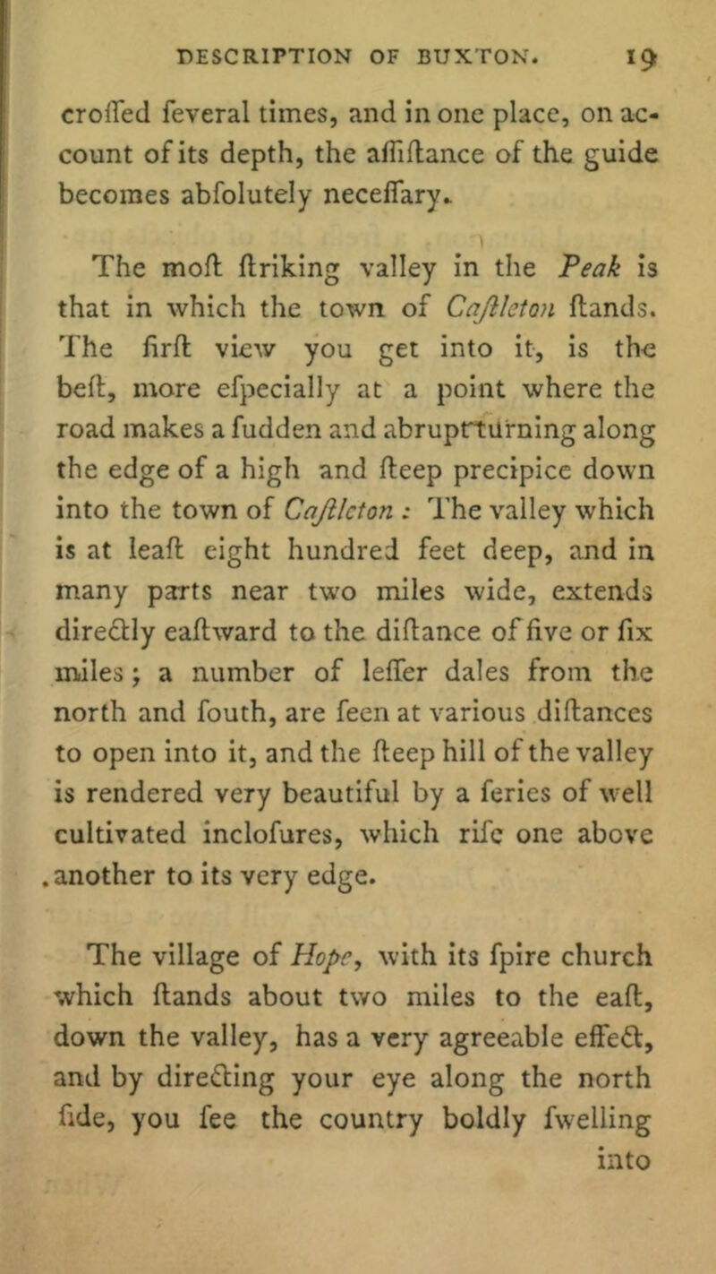 crofted feveral times, and in one place, on ac- count of its depth, the afiidance of the guide becomes abfolutely necefiary.. The mod driking valley in the Peak is that in which the town of Cajlleton (lands. The (irfl view you get into it, is the bed, more efpecially at a point where the road makes a fudden and abruprturning along the edge of a high and deep precipice down into the town of Cajilcton : The valley which is at lead eight hundred feet deep, and in many parts near two miles wide, extends directly eadward to the didance of five or fix miles; a number of leftfer dales from the north and fouth, are feen at various didances to open into it, and the deep hill of the valley is rendered very beautiful by a feries of well cultivated inclofures, which rife one above .another to its very edge. The village of Hope, with its fpire church which dands about two miles to the ead, down the valley, has a very agreeable effett, and by directing your eye along the north fide, you fee the country boldly fwelling into